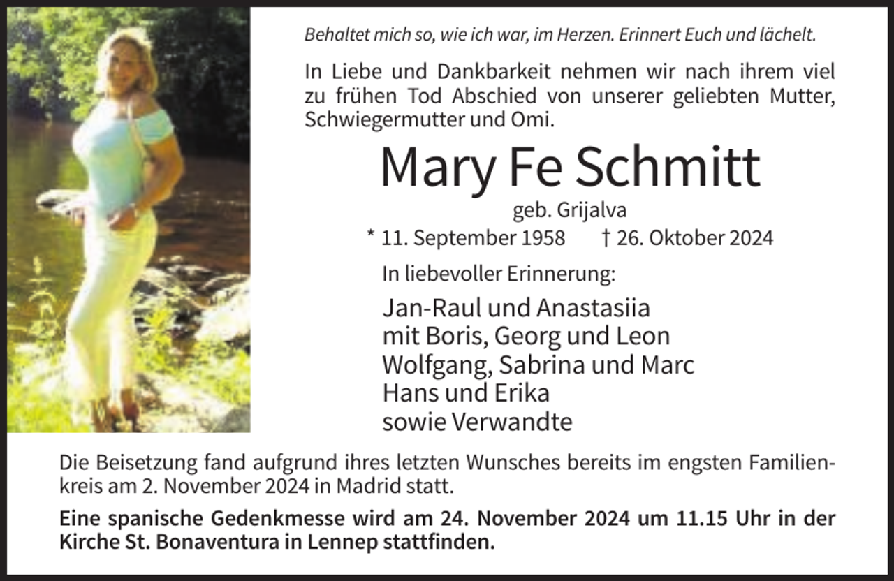 <p>Behaltet mich so, wie ich war, im Herzen. Erinnert Euch und lächelt.</p><p>In Liebe und Dankbarkeit nehmen wir nach ihrem viel<br />zu frühen Tod Abschied von unserer geliebten Mutter,<br />Schwiegermutter und Omi.</p><p>Mary Fe Schmitt<br />geb. Grijalva<br />* 11. September 1958<br />† 26. Oktober 2024<br />In liebevoller Erinnerung:</p><p>Jan-Raul und Anastasiia<br />mit Boris, Georg und Leon<br />Wolfgang, Sabrina und Marc<br />Hans und Erika<br />sowie Verwandte<br />Die Beisetzung fand aufgrund ihres letzten Wunsches bereits im engsten Familienkreis am 2. November 2024 in Madrid statt.<br />Eine spanische Gedenkmesse wird am 24. November 2024 um 11.15 Uhr in der<br />Kirche St. Bonaventura in Lennep stattfinden.</p>