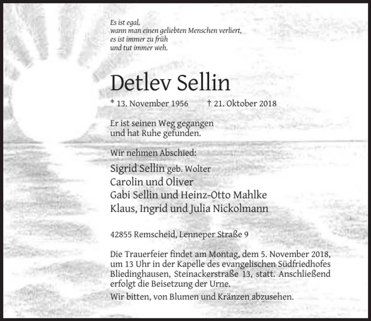 <p>Es ist egal,<br />wann man einen geliebten Menschen verliert,<br />es ist immer zu früh<br />und tut immer weh.</p><p>Detlev Sellin<br />* 13. November 1956</p><p>† 21. Oktober 2018</p><p>Er ist seinen Weg gegangen<br />und hat Ruhe gefunden.<br />Wir nehmen Abschied:</p><p>Sigrid Sellin geb. Wolter<br />Carolin und Oliver<br />Gabi Sellin und Heinz-Otto Mahlke<br />Klaus, Ingrid und Julia Nickolmann<br />42855 Remscheid, Lenneper Straße 9<br />Die Trauerfeier findet am Montag, dem 5. November 2018,<br />um 13 Uhr in der Kapelle des evangelischen Südfriedhofes<br />Bliedinghausen, Steinackerstraße 13, statt. Anschließend<br />erfolgt die Beisetzung der Urne.<br />Wir bitten, von Blumen und Kränzen abzusehen.</p>