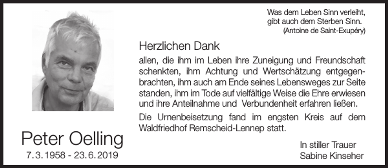 <p>Was dem Leben Sinn verleiht,<br />gibt auch dem Sterben Sinn.<br />(Antoine de Saint-Exupéry)</p><p>Herzlichen Dank</p><p>Peter Oelling<br />7. 3. 1958 - 23. 6. 2019</p><p>allen, die ihm im Leben ihre Zuneigung und Freundschaft<br />schenkten, ihm Achtung und Wertschätzung entgegenbrachten, ihm auch am Ende seines Lebensweges zur Seite<br />standen, ihm im Tode auf vielfältige Weise die Ehre erwiesen<br />und ihre Anteilnahme und Verbundenheit erfahren ließen.<br />Die Urnenbeisetzung fand im engsten Kreis auf dem<br />Waldfriedhof Remscheid-Lennep statt.<br />In stiller Trauer<br />Sabine Kinseher</p>