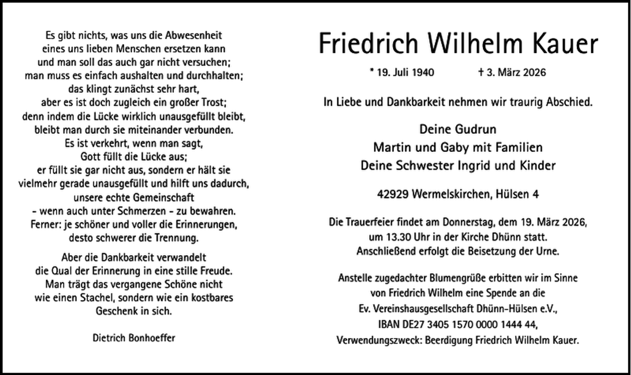 <p>Es gibt nichts, was uns die Abwesenheit<br />eines uns lieben Menschen ersetzen kann<br />und man soll das auch gar nicht versuchen;<br />man muss es einfach aushalten und durchhalten;<br />das klingt zunächst sehr hart,<br />aber es ist doch zugleich ein großer Trost;<br />denn indem die Lücke wirklich unausgefüllt bleibt,<br />bleibt man durch sie miteinander verbunden.<br />Es ist verkehrt, wenn man sagt,<br />Gott füllt die Lücke aus;<br />er füllt sie gar nicht aus, sondern er hält sie<br />vielmehr gerade unausgefüllt und hilft uns dadurch,<br />unsere echte Gemeinschaft<br />- wenn auch unter Schmerzen - zu bewahren.<br />Ferner: je schöner und voller die Erinnerungen,<br />desto schwerer die Trennung.<br />Aber die Dankbarkeit verwandelt<br />die Qual der Erinnerung in eine stille Freude.<br />Man trägt das vergangene Schöne nicht<br />wie einen Stachel, sondern wie ein kostbares<br />Geschenk in sich.<br />Dietrich Bonhoeffer</p><p>Friedrich Wilhelm Kauer<br />* 19. Juli 1940</p><p>† 3. März 2026</p><p>In Liebe und Dankbarkeit nehmen wir traurig Abschied.</p><p>Deine Gudrun<br />Martin und Gaby mit Familien<br />Deine Schwester Ingrid und Kinder<br />42929 Wermelskirchen, Hülsen 4<br />Die Trauerfeier findet am Donnerstag, dem 19. März 2026,<br />um 13.30 Uhr in der Kirche Dhünn statt.<br />Anschließend erfolgt die Beisetzung der Urne.<br />Anstelle zugedachter Blumengrüße erbitten wir im Sinne<br />von Friedrich Wilhelm eine Spende an die<br />Ev. Vereinshausgesellschaft Dhünn-Hülsen e.V.,<br />IBAN DE27 3405 157000 14,<br />Verwendungszweck: Beerdigung Friedrich Wilhelm Kauer.</p>