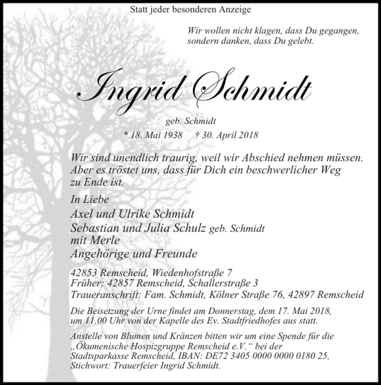 <p>Statt jeder besonderen Anzeige<br />Wir wollen nicht klagen, dass Du gegangen,<br />sondern danken, dass Du gelebt.</p><p>Ingrid Schmidt<br />geb. Schmidt<br />* 18. Mai 1938 † 30. April 2018</p><p>Wir sind unendlich traurig, weil wir Abschied nehmen müssen.<br />Aber es tröstet uns, dass für Dich ein beschwerlicher Weg<br />zu Ende ist.<br />In Liebe</p><p>Axel und Ulrike Schmidt<br />Sebastian und Julia Schulz geb. Schmidt<br />mit Merle<br />Angehörige und Freunde</p><p>42853 Remscheid, Wiedenhofstraße 7<br />Früher: 42857 Remscheid, Schallerstraße 3<br />Traueranschrift: Fam. Schmidt, Kölner Straße 76, 42897 Remscheid<br />Die Beisetzung der Urne findet am Donnerstag, dem 17. Mai 2018,<br />um 11.00 Uhr von der Kapelle des Ev. Stadtfriedhofes aus statt.<br />Anstelle von Blumen und Kränzen bitten wir um eine Spende für die<br />kumenische ospizgruppe Remscheid e. . bei der<br />Stadtsparkasse Remscheid, IBAN: DE72 3405 0180 25,<br />Stichwort: Trauerfeier Ingrid Schmidt.</p>