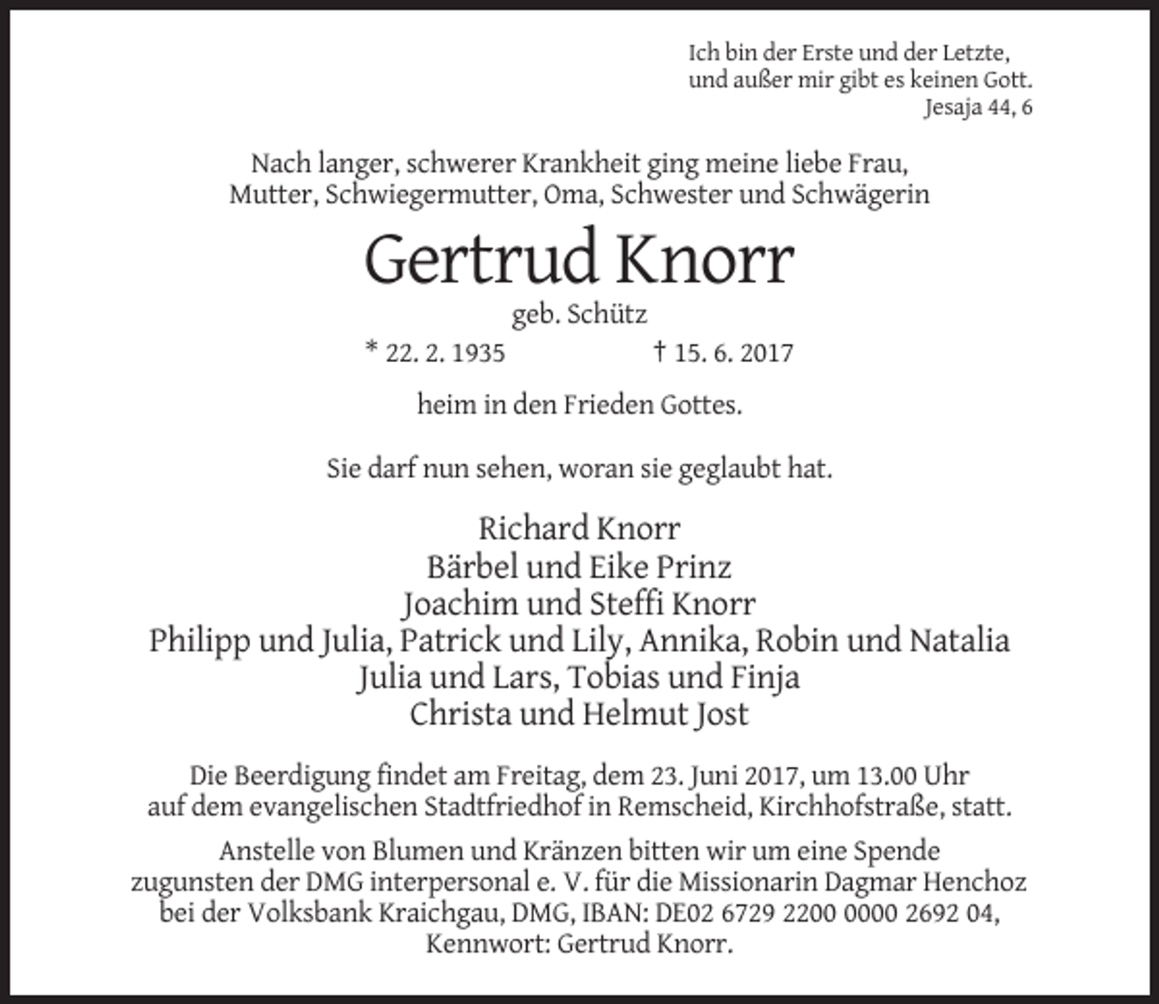 <p>Ich bin der Erste und der Letzte,<br />und außer mir gibt es keinen Gott.<br />Jesaja 44, 6</p><p>Nach langer, schwerer Krankheit ging meine liebe Frau,<br />Mutter, Schwiegermutter, Oma, Schwester und Schwägerin</p><p>Gertrud Knorr<br />geb. Schütz<br />* 22. 2. 1935</p><p>† 15. 6. 2017</p><p>heim in den Frieden Gottes.<br />Sie darf nun sehen, woran sie geglaubt hat.</p><p>Richard Knorr<br />Bärbel und Eike Prinz<br />Joachim und Steffi Knorr<br />Philipp und Julia, Patrick und Lily, Annika, Robin und Natalia<br />Julia und Lars, Tobias und Finja<br />Christa und Helmut Jost<br />Die Beerdigung findet am Freitag, dem 23. Juni 2017, um 13.00 Uhr<br />auf dem evangelischen Stadtfriedhof in Remscheid, Kirchhofstraße, statt.<br />Anstelle von Blumen und Kränzen bitten wir um eine Spende<br />zugunsten der DMG interpersonal e. V. für die Missionarin Dagmar Henchoz<br />bei der Volksbank Kraichgau, DMG, IBAN: DE02 6729 2200 2692 04,<br />Kennwort: Gertrud Knorr.</p>