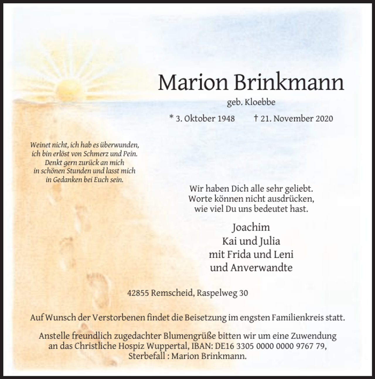 <p>Marion Brinkmann<br />geb. Kloebbe<br />* 3. Oktober 1948</p><p>† 21. November 2020</p><p>Weinet nicht, ich hab es überwunden,<br />ich bin erlöst von Schmerz und Pein.<br />Denkt gern zurück an mich<br />in schönen Stunden und lasst mich<br />in Gedanken bei Euch sein.</p><p>Wir haben Dich alle sehr geliebt.<br />Worte können nicht ausdrücken,<br />wie viel Du uns bedeutet hast.</p><p>Joachim<br />Kai und Julia<br />mit Frida und Leni<br />und Anverwandte<br />42855 Remscheid, Raspelweg 30<br />Auf Wunsch der Verstorbenen findet die Beisetzung im engsten Familienkreis statt.<br />Anstelle freundlich zugedachter Blumengrüße bitten wir um eine Zuwendung<br />an das Christliche Hospiz Wuppertal, IBAN: DE16 3305 9769,<br />Sterbefall : Marion Brinkmann.</p>