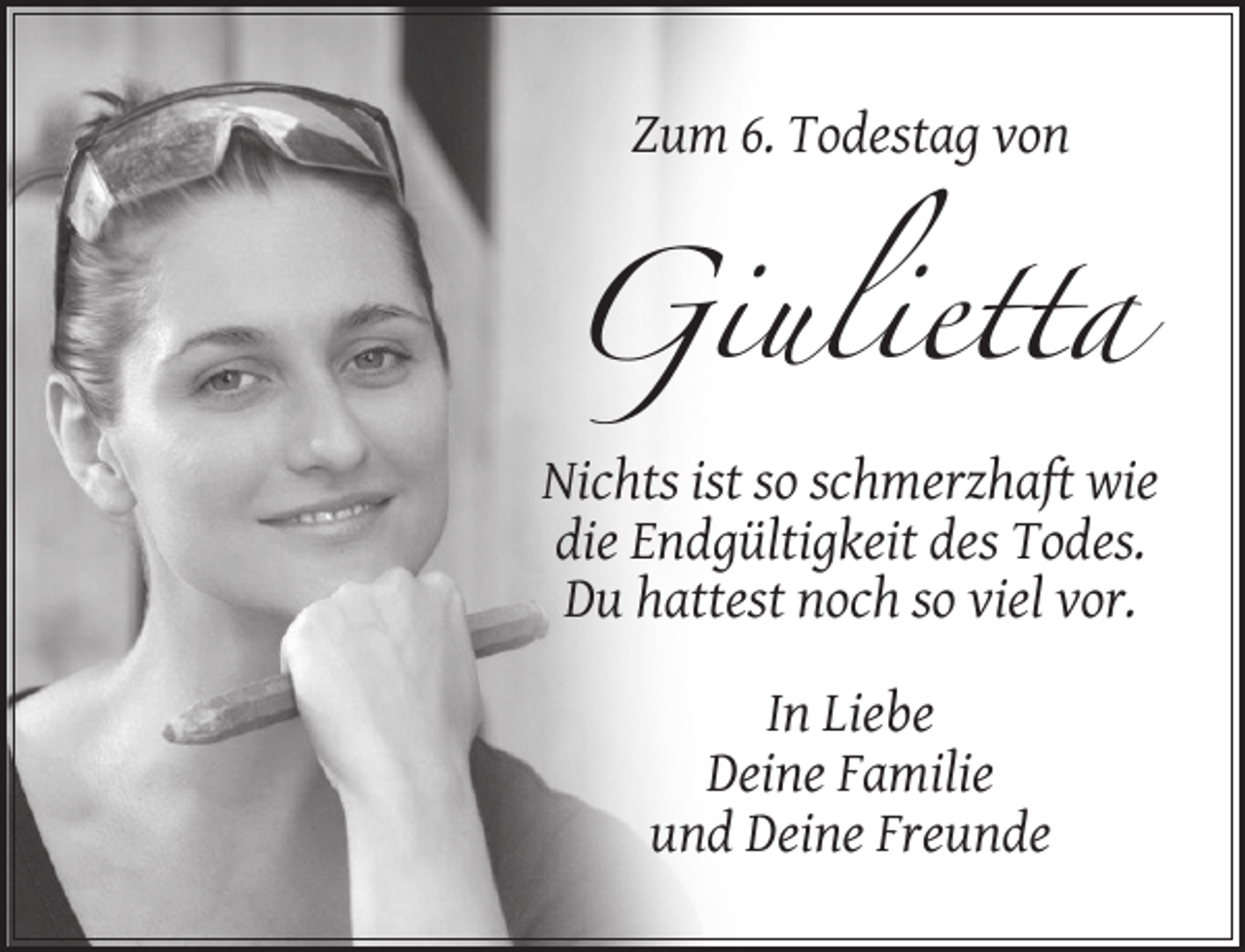 <p>Zum 6. Todestag von</p><p>Giulietta<br />Nichts ist so schmerzhaft wie<br />die Endgültigkeit des Todes.<br />Du hattest noch so viel vor.<br />In Liebe<br />Deine Familie<br />und Deine Freunde</p>