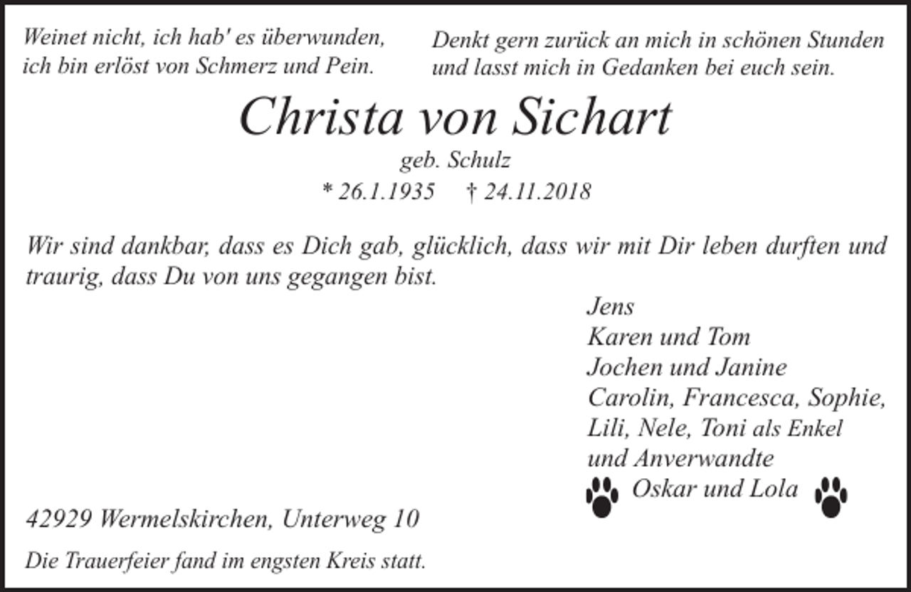 <p>Weinet nicht, ich hab' es überwunden,<br />ich bin erlöst von Schmerz und Pein.</p><p>Denkt gern zurück an mich in schönen Stunden<br />und lasst mich in Gedanken bei euch sein.</p><p>Christa von Sichart<br />geb. Schulz<br />* 26.1.1935 † 24.11.2018</p><p>Wir sind dankbar, dass es Dich gab, glücklich, dass wir mit Dir leben durften und<br />traurig, dass Du von uns gegangen bist.<br />Jens<br />Karen und Tom<br />Jochen und Janine<br />Carolin, Francesca, Sophie,<br />Lili, Nele, Toni als Enkel<br />und Anverwandte<br />Oskar und Lola<br />42929 Wermelskirchen, Unterweg 10<br />Die Trauerfeier fand im engsten Kreis statt.</p>