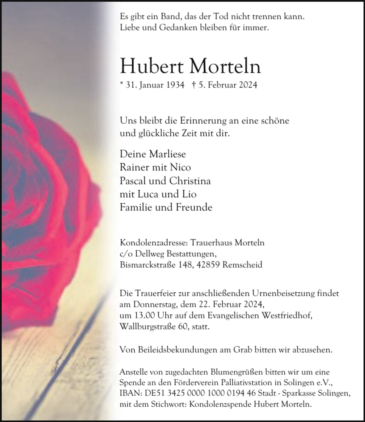 <p>Es gibt ein Band, das der Tod nicht trennen kann.<br />Liebe und Gedanken bleiben für immer.</p><p>Hubert Morteln</p><p>* 31. Januar 1934 † 5. Februar 2024</p><p>Uns bleibt die Erinnerung an eine schöne<br />und glückliche Zeit mit dir.</p><p>Deine Marliese<br />Rainer mit Nico<br />Pascal und Christina<br />mit Luca und Lio<br />Familie und Freunde<br />Kondolenzadresse: Trauerhaus Morteln<br />c/o Dellweg Bestattungen,<br />Bismarckstraße 148, 42859 Remscheid<br />Die Trauerfeier zur anschließenden Urnenbeisetzung findet<br />am Donnerstag, dem 22. Februar 2024,<br />um 13.00 Uhr auf dem Evangelischen Westfriedhof,<br />Wallburgstraße 60, statt.<br />Von Beileidsbekundungen am Grab bitten wir abzusehen.<br />Anstelle von zugedachten Blumengrüßen bitten wir um eine<br />Spende an den Förderverein Palliativstation in Solingen e.V.,<br />IBAN: DE51 3425 0000 100196 Stadt - Sparkasse Solingen,<br />mit dem Stichwort: Kondolenzspende Hubert Morteln.</p>
