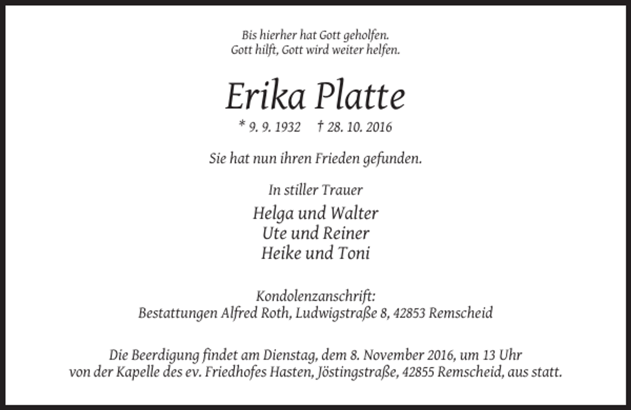 <p>Bis hierher hat Gott geholfen.<br />Gott hilft, Gott wird weiter helfen.</p><p>Erika Platte<br />* 9. 9. 1932</p><p>† 28. 10. 2016</p><p>Sie hat nun ihren Frieden gefunden.<br />In stiller Trauer</p><p>Helga und Walter<br />Ute und Reiner<br />Heike und Toni<br />Kondolenzanschrift:<br />Bestattungen Alfred Roth, Ludwigstraße 8, 42853 Remscheid<br />Die Beerdigung findet am Dienstag, dem 8. November 2016, um 13 Uhr<br />von der Kapelle des ev. Friedhofes Hasten, Jöstingstraße, 42855 Remscheid, aus statt.</p>