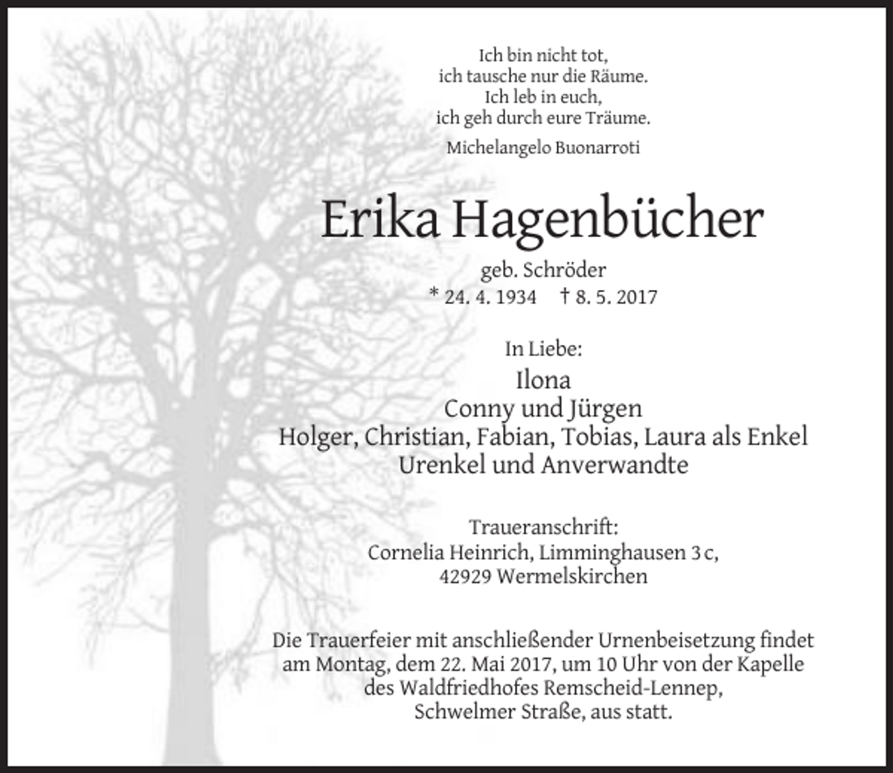 <p>Ich bin nicht tot,<br />ich tausche nur die Räume.<br />Ich leb in euch,<br />ich geh durch eure Träume.<br />Michelangelo Buonarroti</p><p>Erika Hagenbücher<br />geb. Schröder<br />* 24. 4. 1934 † 8. 5. 2017<br />In Liebe:</p><p>Ilona<br />Conny und Jürgen<br />Holger, Christian, Fabian, Tobias, Laura als Enkel<br />Urenkel und Anverwandte<br />Traueranschrift:<br />Cornelia Heinrich, Limminghausen 3 c,<br />42929 Wermelskirchen<br />Die Trauerfeier mit anschließender Urnenbeisetzung findet<br />am Montag, dem 22. Mai 2017, um 10 Uhr von der Kapelle<br />des Waldfriedhofes Remscheid-Lennep,<br />Schwelmer Straße, aus statt.</p>