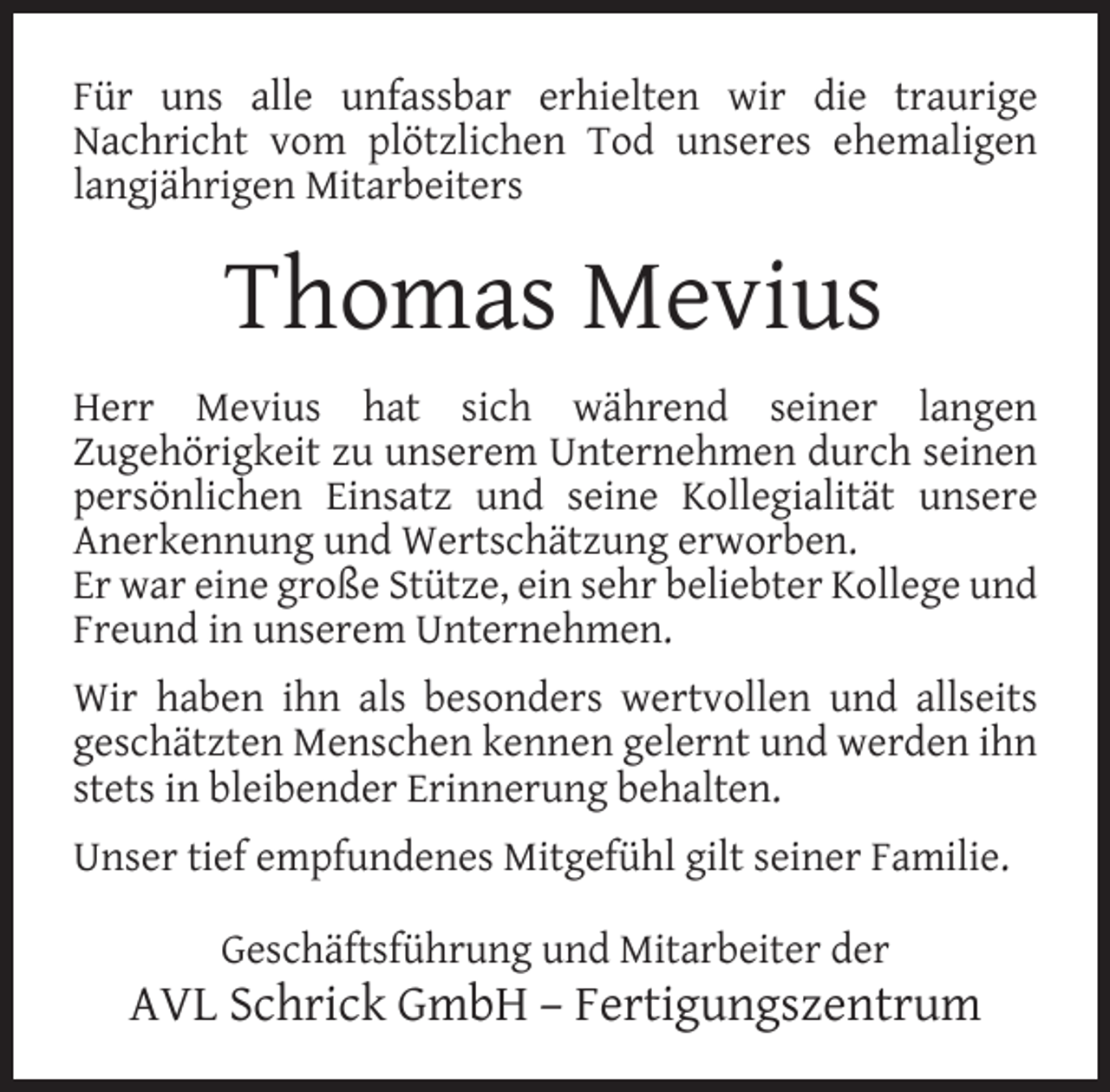 <p>Für uns alle unfassbar erhielten wir die traurige<br />Nachricht vom plötzlichen Tod unseres ehemaligen<br />langjährigen Mitarbeiters</p><p>Thomas Mevius<br />Herr Mevius hat sich während seiner langen<br />Zugehörigkeit zu unserem Unternehmen durch seinen<br />persönlichen Einsatz und seine Kollegialität unsere<br />Anerkennung und Wertschätzung erworben.<br />Er war eine große Stütze, ein sehr beliebter Kollege und<br />Freund in unserem Unternehmen.<br />Wir haben ihn als besonders wertvollen und allseits<br />geschätzten Menschen kennen gelernt und werden ihn<br />stets in bleibender Erinnerung behalten.<br />Unser tief empfundenes Mitgefühl gilt seiner Familie.<br />Geschäftsführung und Mitarbeiter der</p><p>AVL Schrick GmbH – Fertigungszentrum</p>