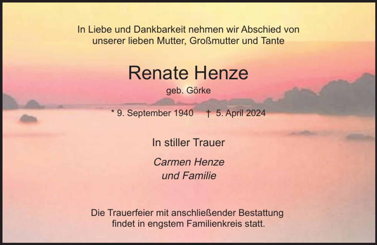 <p>In Liebe und Dankbarkeit nehmen wir Abschied von<br />unserer lieben Mutter, Großmutter und Tante</p><p>Renate Henze<br />geb. Görke</p><p>* 9. September 1940</p><p>† 5. April 2024</p><p>In stiller Trauer<br />Carmen Henze<br />und Familie<br />Die Trauerfeier mit anschließender Bestattung<br />findet in engstem Familienkreis statt.</p>