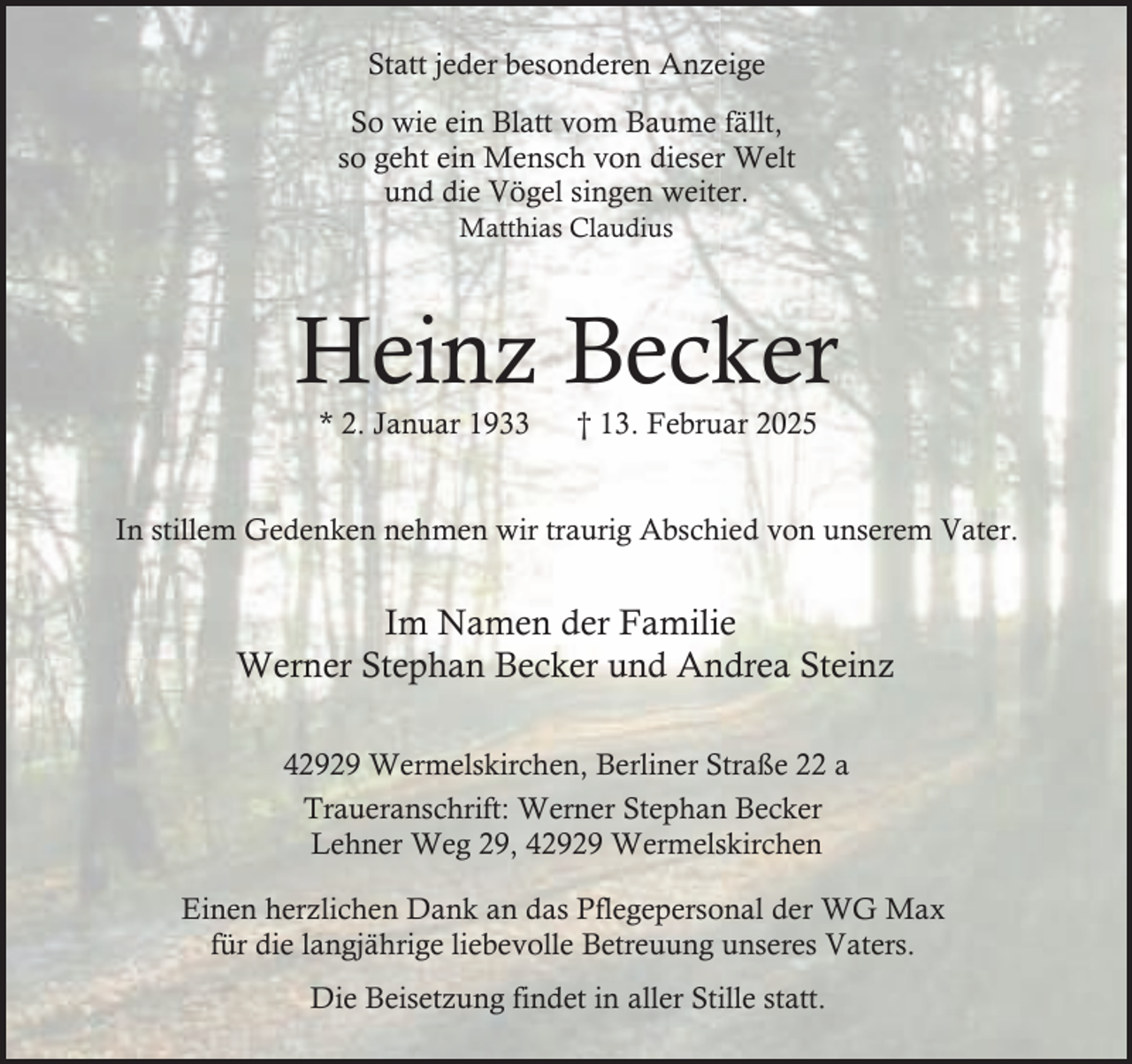 <p>Statt jeder besonderen Anzeige<br />So wie ein Blatt vom Baume fällt,<br />so geht ein Mensch von dieser Welt<br />und die Vögel singen weiter.<br />Matthias Claudius</p><p>Heinz Becker<br />* 2. Januar 1933</p><p>† 13. Februar 2025</p><p>In stillem Gedenken nehmen wir traurig Abschied von unserem Vater.</p><p>Im Namen der Familie<br />Werner Stephan Becker und Andrea Steinz<br />42929 Wermelskirchen, Berliner Straße 22 a<br />Traueranschrift: Werner Stephan Becker<br />Lehner Weg 29, 42929 Wermelskirchen<br />Einen herzlichen Dank an das Pflegepersonal der WG Max<br />für die langjährige liebevolle Betreuung unseres Vaters.<br />Die Beisetzung findet in aller Stille statt.</p>