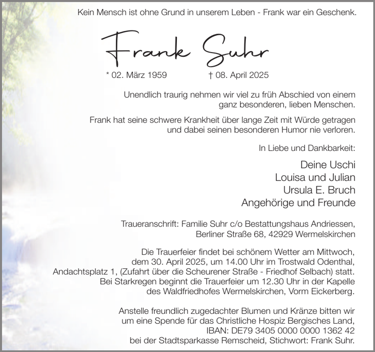 <p>Kein Mensch ist ohne Grund in unserem Leben - Frank war ein Geschenk.</p><p>Frank Suhr<br />* 02. März 1959</p><p>† 08. April 2025</p><p>Unendlich traurig nehmen wir viel zu früh Abschied von einem<br />ganz besonderen, lieben Menschen.<br />Frank hat seine schwere Krankheit über lange Zeit mit Würde getragen<br />und dabei seinen besonderen Humor nie verloren.<br />In Liebe und Dankbarkeit:</p><p>Deine Uschi<br />Louisa und Julian<br />Ursula E. Bruch<br />Angehörige und Freunde<br />Traueranschrift: Familie Suhr c/o Bestattungshaus Andriessen,<br />Berliner Straße 68, 42929 Wermelskirchen<br />Die Trauerfeier findet bei schönem Wetter am Mittwoch,<br />dem 30. April 2025, um 14.00 Uhr im Trostwald Odenthal,<br />Andachtsplatz 1, (Zufahrt über die Scheurener Straße - Friedhof Selbach) statt.<br />Bei Starkregen beginnt die Trauerfeier um 12.30 Uhr in der Kapelle<br />des Waldfriedhofes Wermelskirchen, Vorm Eickerberg.<br />Anstelle freundlich zugedachter Blumen und Kränze bitten wir<br />um eine Spende für das Christliche Hospiz Bergisches Land,<br />IBAN: DE79 3405 1362 42<br />bei der Stadtsparkasse Remscheid, Stichwort: Frank Suhr.</p>
