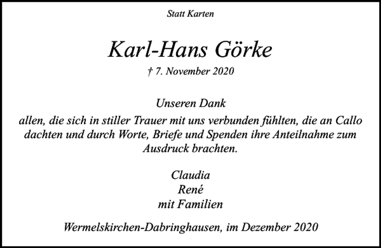 <p>Statt Karten</p><p>Karl-Hans Görke<br />† 7. November 2020</p><p>Unseren Dank<br />allen, die sich in stiller Trauer mit uns verbunden fühlten, die an Callo<br />dachten und durch Worte, Briefe und Spenden ihre Anteilnahme zum<br />Ausdruck brachten.<br />Claudia<br />René<br />mit Familien<br />Wermelskirchen-Dabringhausen, im Dezember 2020</p>
