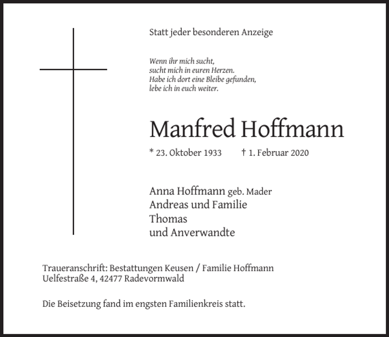 <p>Statt jeder besonderen Anzeige</p><p>Wenn ihr mich sucht,<br />sucht mich in euren Herzen.<br />Habe ich dort eine Bleibe gefunden,<br />lebe ich in euch weiter.</p><p>Manfred Hoffmann<br />* 23. Oktober 1933</p><p>† 1. Februar 2020</p><p>Anna Hoffmann geb. Mader<br />Andreas und Familie<br />Thomas<br />und Anverwandte</p><p>Traueranschrift: Bestattungen Keusen / Familie Hoffmann<br />Uelfestraße 4, 42477 Radevormwald<br />Die Beisetzung fand im engsten Familienkreis statt.</p>