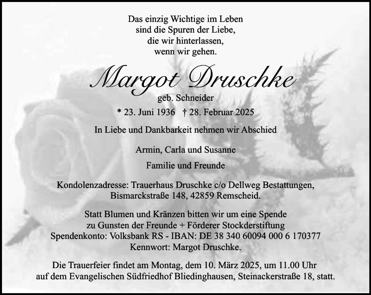 <p>Das einzig Wichtige im Leben<br />sind die Spuren der Liebe,<br />die wir hinterlassen,<br />wenn wir gehen.</p><p>Margot Druschke<br />geb. Schneider<br />* 23. Juni 1936 † 28. Februar 2025</p><p>In Liebe und Dankbarkeit nehmen wir Abschied<br />Armin, Carla und Susanne<br />Familie und Freunde<br />Kondolenzadresse: Trauerhaus Druschke c/o Dellweg Bestattungen,<br />Bismarckstraße 148, 42859 Remscheid.<br />Statt Blumen und Kränzen bitten wir um eine Spende<br />zu Gunsten der Freunde + Förderer Stockderstiftung<br />Spendenkonto: Volksbank RS - IBAN: DE 38 340 60094 000 6 170377<br />Kennwort: Margot Druschke.<br />Die Trauerfeier findet am Montag, dem 10. März 2025, um 11.00 Uhr<br />auf dem Evangelischen Südfriedhof Bliedinghausen, Steinackerstraße 18, statt.</p>