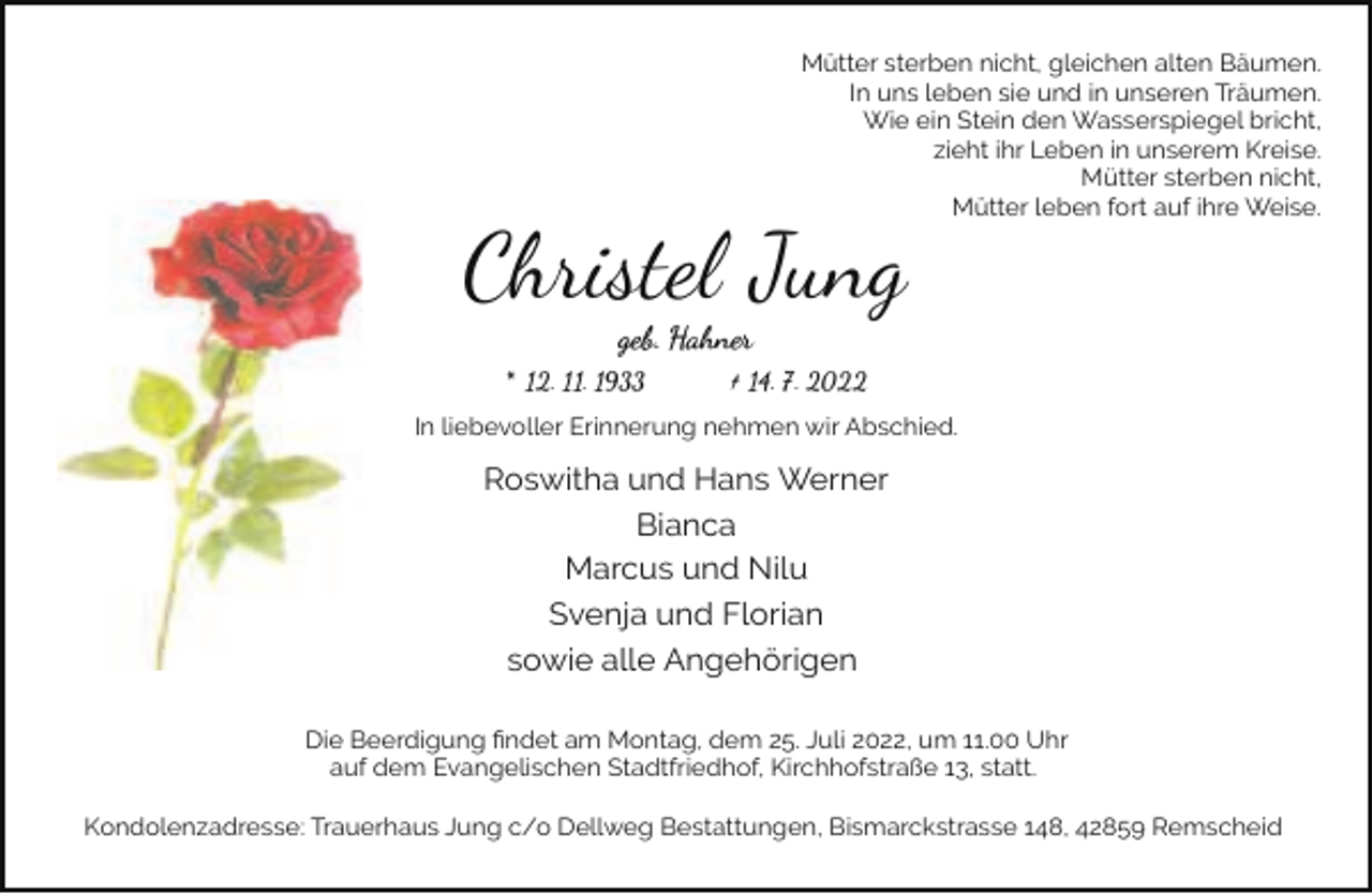 <p>Mütter sterben nicht, gleichen alten Bäumen.<br />In uns leben sie und in unseren Träumen.<br />Wie ein Stein den Wasserspiegel bricht,<br />zieht ihr Leben in unserem Kreise.<br />Mütter sterben nicht,<br />Mütter leben fort auf ihre Weise.</p><p>Christel Jung<br />geb. Hahner</p><p>* 12. 11. 1933</p><p>† 14. 7. 2022</p><p>In liebevoller Erinnerung nehmen wir Abschied.</p><p>Roswitha und Hans Werner<br />Bianca<br />Marcus und Nilu<br />Svenja und Florian<br />sowie alle Angehörigen<br />Die Beerdigung ﬁndet am Montag, dem 25. Juli 2022, um 11.00 Uhr<br />auf dem Evangelischen Stadtfriedhof, Kirchhofstraße 13, statt.<br />Kondolenzadresse: Trauerhaus Jung c/o Dellweg Bestattungen, Bismarckstrasse 148, 42859 Remscheid</p>