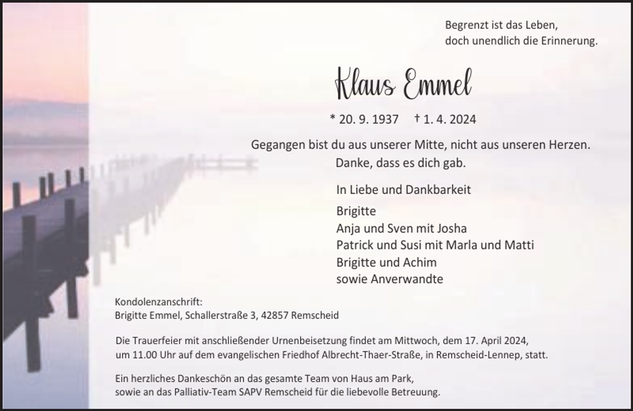 <p>Begrenzt ist das Leben,<br />doch unendlich die Erinnerung.</p><p>Klaus Emmel<br />* 20. 9. 1937</p><p>† 1. 4. 2024</p><p>Gegangen bist du aus unserer Mitte, nicht aus unseren Herzen.<br />Danke, dass es dich gab.<br />In Liebe und Dankbarkeit<br />Brigitte<br />Anja und Sven mit Josha<br />Patrick und Susi mit Marla und Matti<br />Brigitte und Achim<br />sowie Anverwandte<br />Kondolenzanschrift:<br />Brigitte Emmel, Schallerstraße 3, 42857 Remscheid<br />Die Trauerfeier mit anschließender Urnenbeisetzung findet am Mittwoch, dem 17. April 2024,<br />um 11.00 Uhr auf dem evangelischen Friedhof Albrecht-Thaer-Straße, in Remscheid-Lennep, statt.</p><p>Ein herzliches Dankeschön an das gesamte Team von Haus am Park,<br />sowie an das Palliativ-Team SAPV Remscheid für die liebevolle Betreuung.</p>