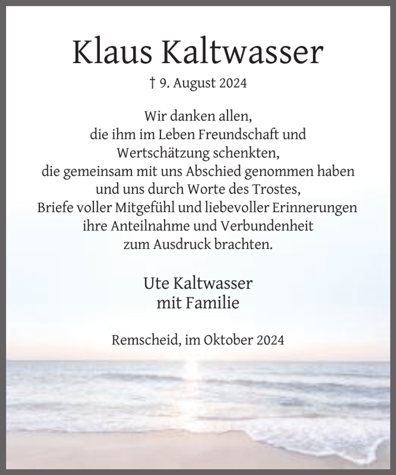 <p>Klaus Kaltwasser<br />† 9. August 2024<br />Wir danken allen,<br />die ihm im Leben Freundschaft und<br />Wertschätzung schenkten,<br />die gemeinsam mit uns Abschied genommen haben<br />und uns durch Worte des Trostes,<br />Briefe voller Mitgefühl und liebevoller Erinnerungen<br />ihre Anteilnahme und Verbundenheit<br />zum Ausdruck brachten.</p><p>Ute Kaltwasser<br />mit Familie<br />Remscheid, im Oktober 2024</p>