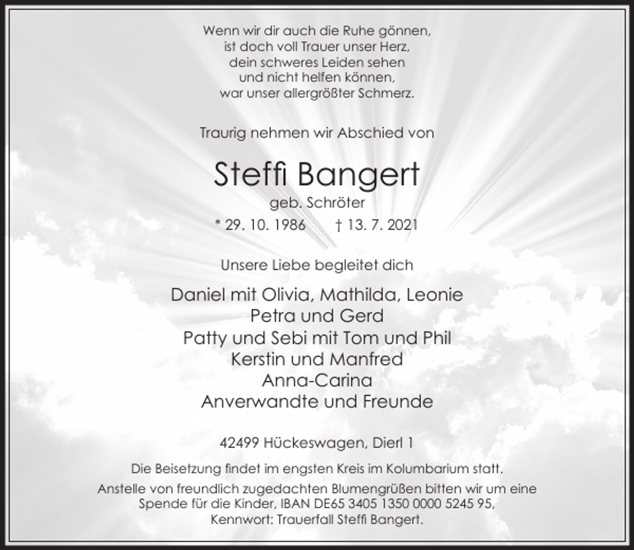 <p>Wenn wir dir auch die Ruhe gönnen,<br />ist doch voll Trauer unser Herz,<br />dein schweres Leiden sehen<br />und nicht helfen können,<br />war unser allergrößter Schmerz.</p><p>Traurig nehmen wir Abschied von</p><p>Stef Bangert<br />geb. Schröter</p><p>* 29. 10. 1986</p><p>† 13. 7. 2021</p><p>Unsere Liebe begleitet dich</p><p>Daniel mit Olivia, Mathilda, Leonie<br />Petra und Gerd<br />Patty und Sebi mit Tom und Phil<br />Kerstin und Manfred<br />Anna-Carina<br />Anverwandte und Freunde<br />42499 Hückeswagen, Dierl 1<br />Die Beisetzung ndet im engsten Kreis im Kolumbarium statt.<br />Anstelle von freundlich zugedachten Blumengrüßen bitten wir um eine<br />Spende für die Kinder, IBAN DE65 3405 135000 5245 95,<br />Kennwort: Trauerfall Stef Bangert.</p>