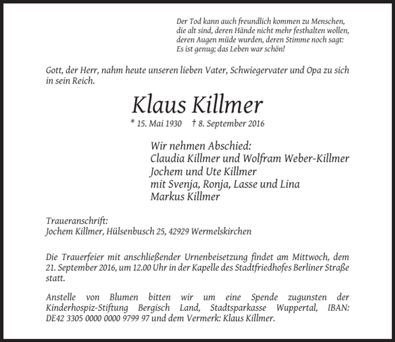 <p>Der Tod kann auch freundlich kommen zu Menschen,<br />die alt sind, deren Hände nicht mehr festhalten wollen,<br />deren Augen müde wurden, deren Stimme noch sagt:<br />Es ist genug; das Leben war schön!</p><p>Gott, der Herr, nahm heute unseren lieben Vater, Schwiegervater und Opa zu sich<br />in sein Reich.</p><p>Klaus Killmer<br />* 15. Mai 1930</p><p>† 8. September 2016</p><p>Wir nehmen Abschied:<br />Claudia Killmer und Wolfram Weber-Killmer<br />Jochem und Ute Killmer<br />mit Svenja, Ronja, Lasse und Lina<br />Markus Killmer<br />Traueranschrift:<br />Jochem Killmer, Hülsenbusch 25, 42929 Wermelskirchen<br />Die Trauerfeier mit anschließender Urnenbeisetzung findet am Mittwoch, dem<br />21. September 2016, um 12.00 Uhr in der Kapelle des Stadtfriedhofes Berliner Straße<br />statt.<br />Anstelle von Blumen bitten wir um eine Spende zugunsten der<br />Kinderhospiz-Stiftung Bergisch Land, Stadtsparkasse Wuppertal, IBAN:<br />DE42 3305 9797 und dem Vermerk: Klaus Killmer.</p>