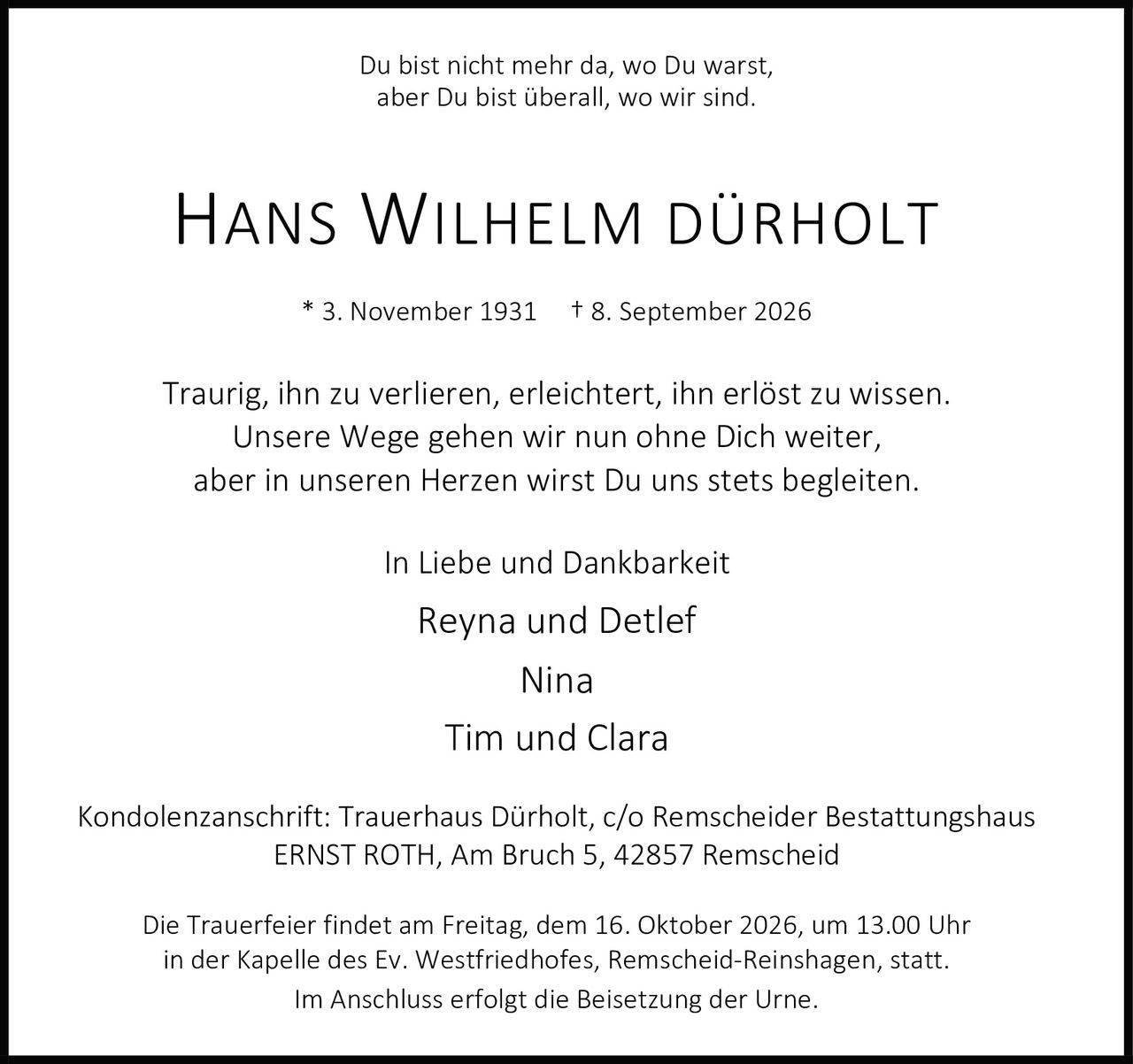 <p>Du bist nicht mehr da, wo Du warst, aber Du bist überall, wo wir sind.</p>

<p><strong>HANS WILHELM DÜRHOLT</strong></p>

<p>* 3. November 1931 † 8. September 2026</p>

<p>Traurig, ihn zu verlieren, erleichtert, ihn erlöst zu wissen.<br />
Unsere Wege gehen wir nun ohne Dich weiter,<br />
aber in unseren Herzen wirst Du uns stets begleiten.</p>

<p>In Liebe und Dankbarkeit</p>

<p>Reyna und Detlef<br />
Nina<br />
Tim und Clara</p>

<p>Kondolenzanschrift: Trauerhaus Dürholt, c/o Remscheider Bestattungshaus<br />
ERNST ROTH, Am Bruch 5, 42857 Remscheid</p>

<p>Die Trauerfeier findet am Freitag, dem 16. Oktober 2026, um 13.00 Uhr<br />
in der Kapelle des Ev. Westfriedhofes, Remscheid-Reinshagen, statt.<br />
Im Anschluss erfolgt die Beisetzung der Urne.</p>