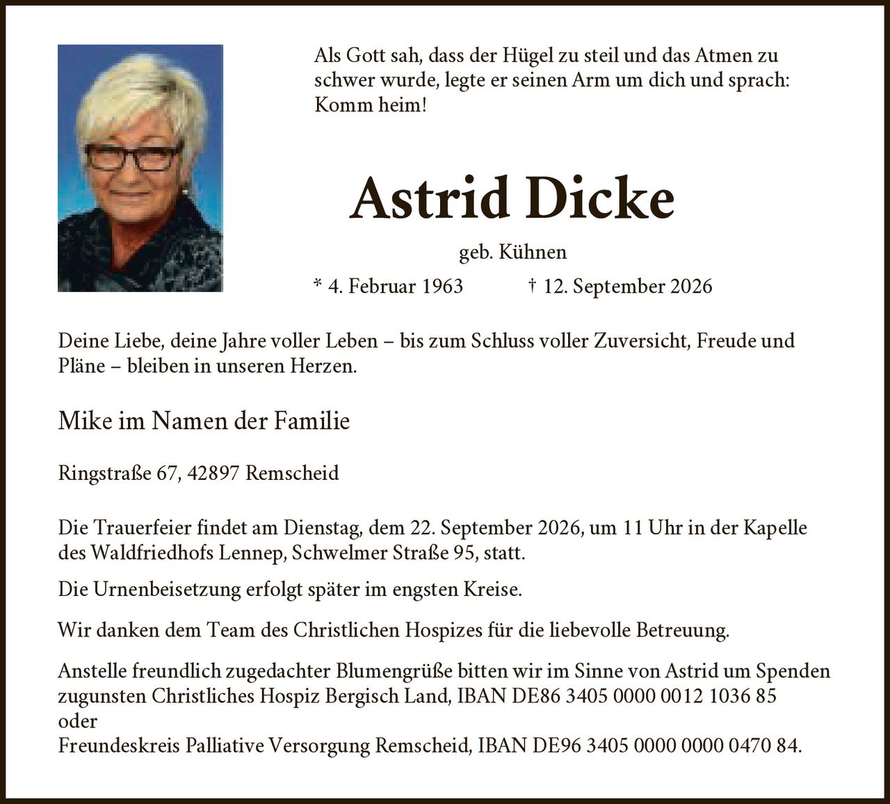 <p>Als Gott sah, dass der Hügel zu steil und das Atmen zu schwer wurde, legte er seinen Arm um dich und sprach: Komm heim!</p>

<p><strong>Astrid Dicke</strong><br>geb. Kühnen<br>* 4. Februar 1963 † 12. September 2026</p>

<p>Deine Liebe, deine Jahre voller Leben – bis zum Schluss voller Zuversicht, Freude und Pläne – bleiben in unseren Herzen.</p>

<p>Mike im Namen der Familie</p>

<p>Ringstraße 67, 42897 Remscheid</p>

<p>Die Trauerfeier findet am Dienstag, dem 22. September 2026, um 11 Uhr in der Kapelle des Waldfriedhofs Lennep, Schwelmer Straße 95, statt.</p>

<p>Die Urnenbeisetzung erfolgt später im engsten Kreise.</p>

<p>Wir danken dem Team des Christlichen Hospizes für die liebevolle Betreuung.</p>

<p>Anstelle freundlich zugedachter Blumengrüße bitten wir im Sinne von Astrid um Spenden zugunsten Christliches Hospiz Bergisch Land, IBAN DE86 3405 0000 0012 1036 85 oder Freundeskreis Palliative Versorgung Remscheid, IBAN DE96 3405 0000 0000 0470 84.</p>