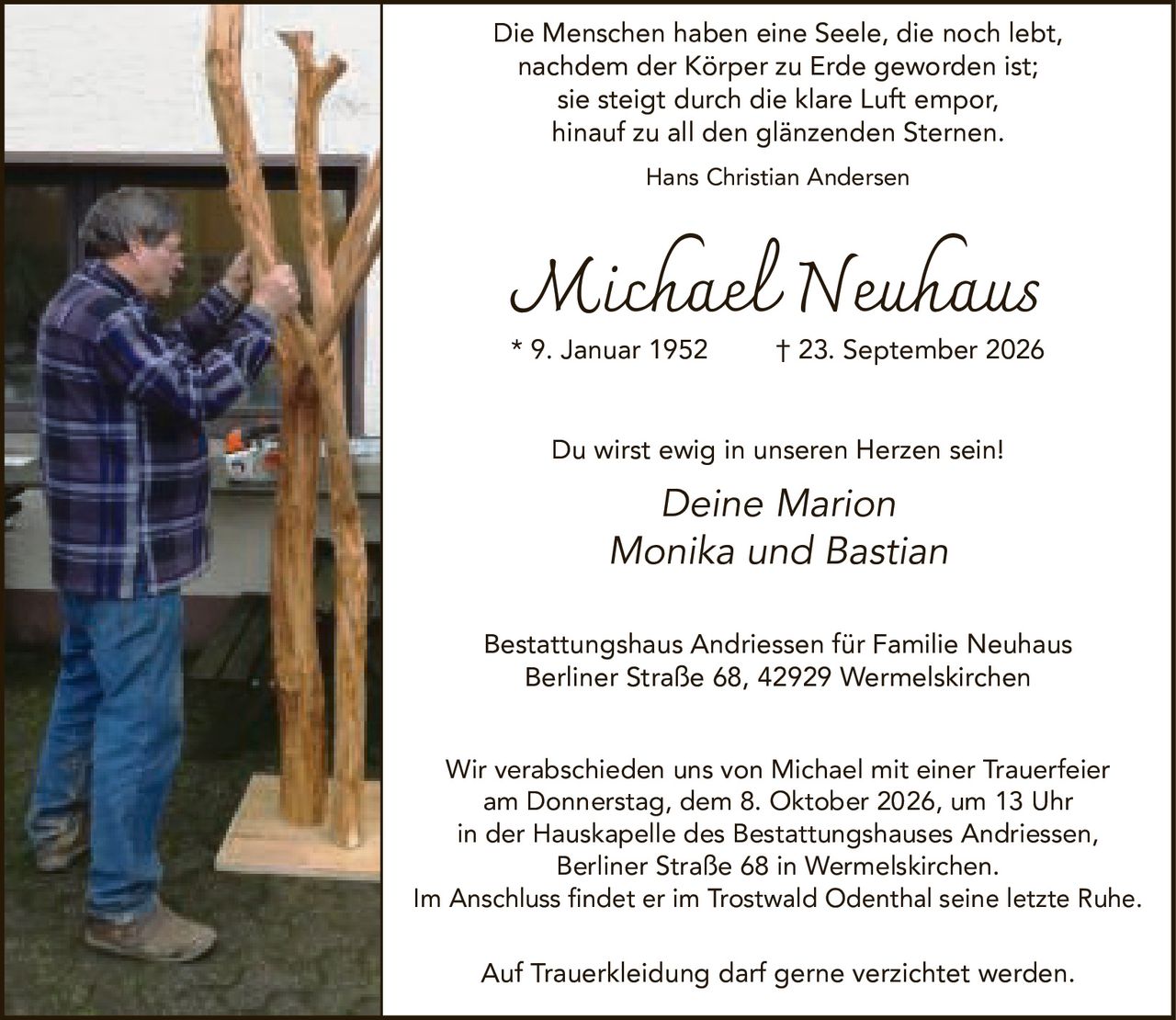 <p>Die Menschen haben eine Seele, die noch lebt, nachdem der Körper zu Erde geworden ist; sie steigt durch die klare Luft empor, hinauf zu all den glänzenden Sternen.<br>Hans Christian Andersen</p>

<p><strong>Michael Neuhaus</strong><br>* 9. Januar 1952  † 23. September 2026</p>

<p>Du wirst ewig in unseren Herzen sein!</p>

<p><i>Deine Marion<br>Monika und Bastian</i></p>

<p><strong>Bestattungshaus Andriessen für Familie Neuhaus</strong><br>Berliner Straße 68, 42929 Wermelskirchen</p>

<p>Wir verabschieden uns von Michael mit einer Trauerfeier am Donnerstag, dem 8. Oktober 2026, um 13 Uhr in der Hauskapelle des Bestattungshauses Andriessen, Berliner Straße 68 in Wermelskirchen.<br>Im Anschluss findet er im Trostwald Odenthal seine letzte Ruhe.</p>

<p>Auf Trauerkleidung darf gerne verzichtet werden.</p>