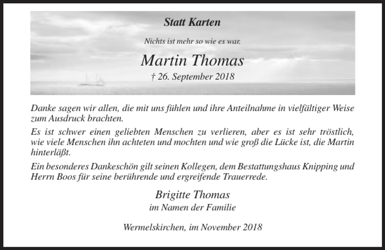 <p>Statt Karten<br />Nichts ist mehr so wie es war.</p><p>Martin Thomas<br />† 26. September 2018<br />Danke sagen wir allen, die mit uns fühlen und ihre Anteilnahme in vielfältiger Weise<br />zum Ausdruck brachten.<br />Es ist schwer einen geliebten Menschen zu verlieren, aber es ist sehr tröstlich,<br />wie viele Menschen ihn achteten und mochten und wie groß die Lücke ist, die Martin<br />hinterläßt.<br />Ein besonderes Dankeschön gilt seinen Kollegen, dem Bestattungshaus Knipping und<br />Herrn Boos für seine berührende und ergreifende Trauerrede.</p><p>Brigitte Thomas<br />im Namen der Familie<br />Wermelskirchen, im November 2018</p>