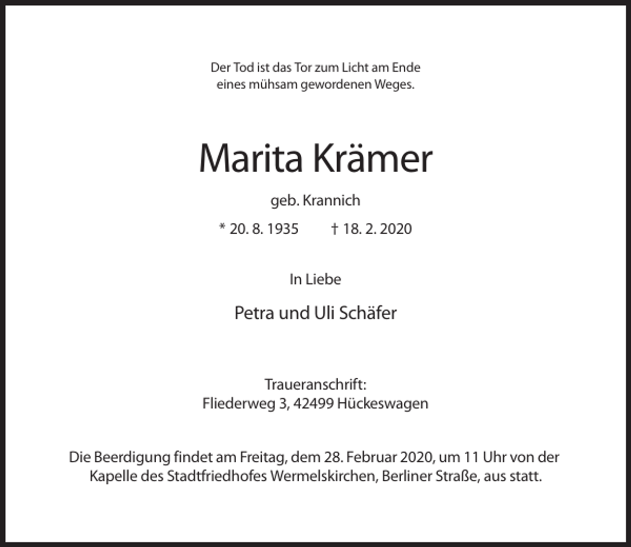 <p>Der Tod ist das Tor zum Licht am Ende<br />eines mühsam gewordenen Weges.</p><p>Marita Krämer<br />geb. Krannich<br />* 20. 8. 1935</p><p>† 18. 2. 2020</p><p>In Liebe</p><p>Petra und Uli Schäfer</p><p>Traueranschrift:<br />Fliederweg 3, 42499 Hückeswagen<br />Die Beerdigung findet am Freitag, dem 28. Februar 2020, um 11 Uhr von der<br />Kapelle des Stadtfriedhofes Wermelskirchen, Berliner Straße, aus statt.</p>