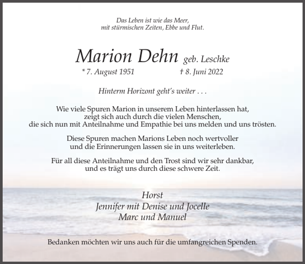<p>Das Leben ist wie das Meer,<br />mit stürmischen Zeiten, Ebbe und Flut.</p><p>Marion Dehn geb. Leschke<br />* 7. August 1951</p><p>† 8. Juni 2022</p><p>Hinterm Horizont geht’s weiter . . .<br />Wie viele Spuren Marion in unserem Leben hinterlassen hat,<br />zeigt sich auch durch die vielen Menschen,<br />die sich nun mit Anteilnahme und Empathie bei uns melden und uns trösten.<br />Diese Spuren machen Marions Leben noch wertvoller<br />und die Erinnerungen lassen sie in uns weiterleben.<br />Für all diese Anteilnahme und den Trost sind wir sehr dankbar,<br />und es trägt uns durch diese schwere Zeit.</p><p>Horst<br />Jennifer mit Denise und Jocelle<br />Marc und Manuel<br />Bedanken möchten wir uns auch für die umfangreichen Spenden.</p>