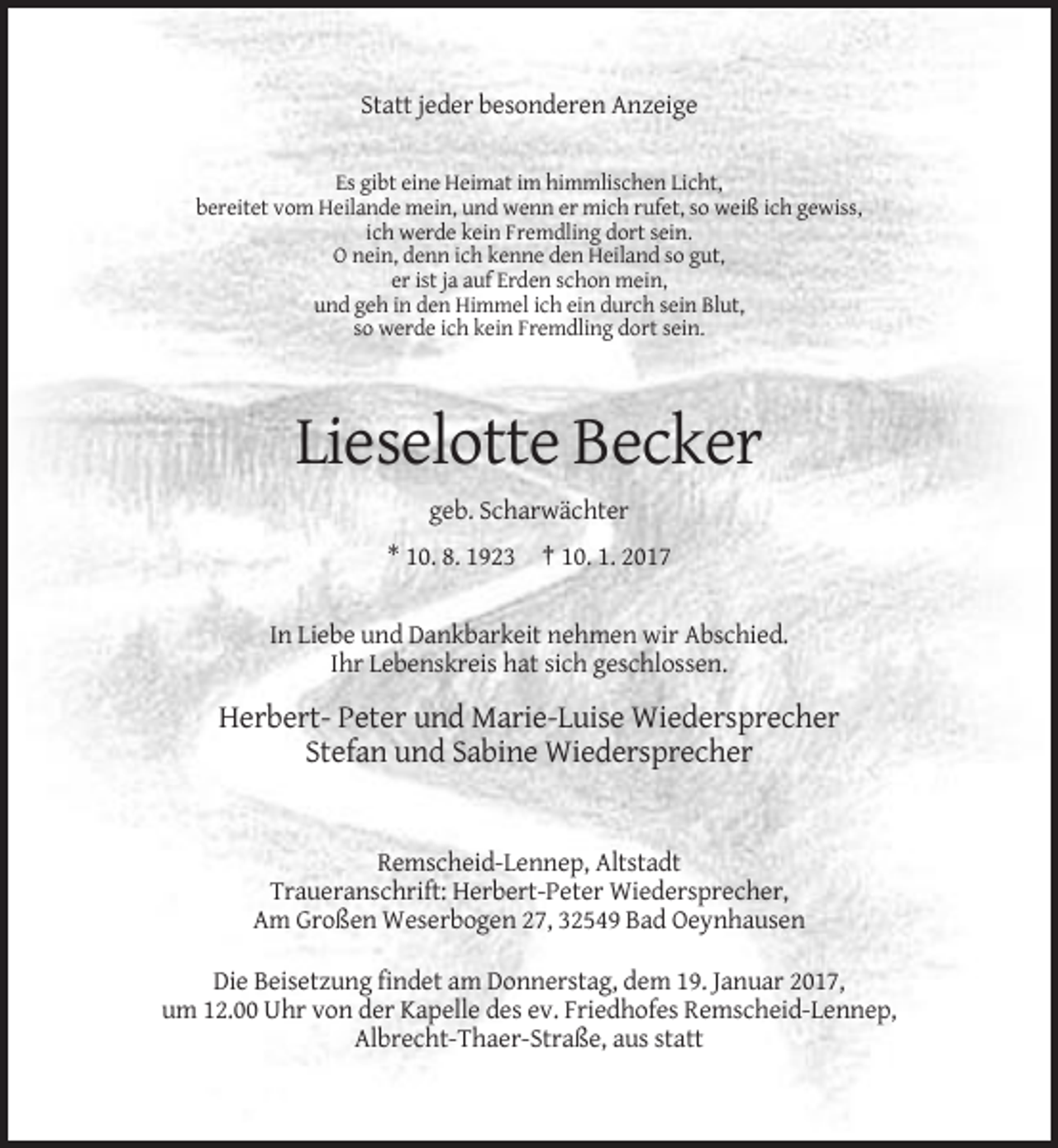 <p>Statt jeder besonderen Anzeige<br />Es gibt eine Heimat im himmlischen Licht,<br />bereitet vom Heilande mein, und wenn er mich rufet, so weiß ich gewiss,<br />ich werde kein Fremdling dort sein.<br />O nein, denn ich kenne den Heiland so gut,<br />er ist ja auf Erden schon mein,<br />und geh in den Himmel ich ein durch sein Blut,<br />so werde ich kein Fremdling dort sein.</p><p>Lieselotte Becker<br />geb. Scharwächter<br />* 10. 8. 1923 † 10. 1. 2017</p><p>In Liebe und Dankbarkeit nehmen wir Abschied.<br />Ihr Lebenskreis hat sich geschlossen.</p><p>Herbert- Peter und Marie-Luise Wiedersprecher<br />Stefan und Sabine Wiedersprecher</p><p>Remscheid-Lennep, Altstadt<br />Traueranschrift: Herbert-Peter Wiedersprecher,<br />Am Großen Weserbogen 27, 32549 Bad Oeynhausen<br />Die Beisetzung findet am Donnerstag, dem 19. Januar 2017,<br />um 12.00 Uhr von der Kapelle des ev. Friedhofes Remscheid-Lennep,<br />Albrecht-Thaer-Straße, aus statt</p>