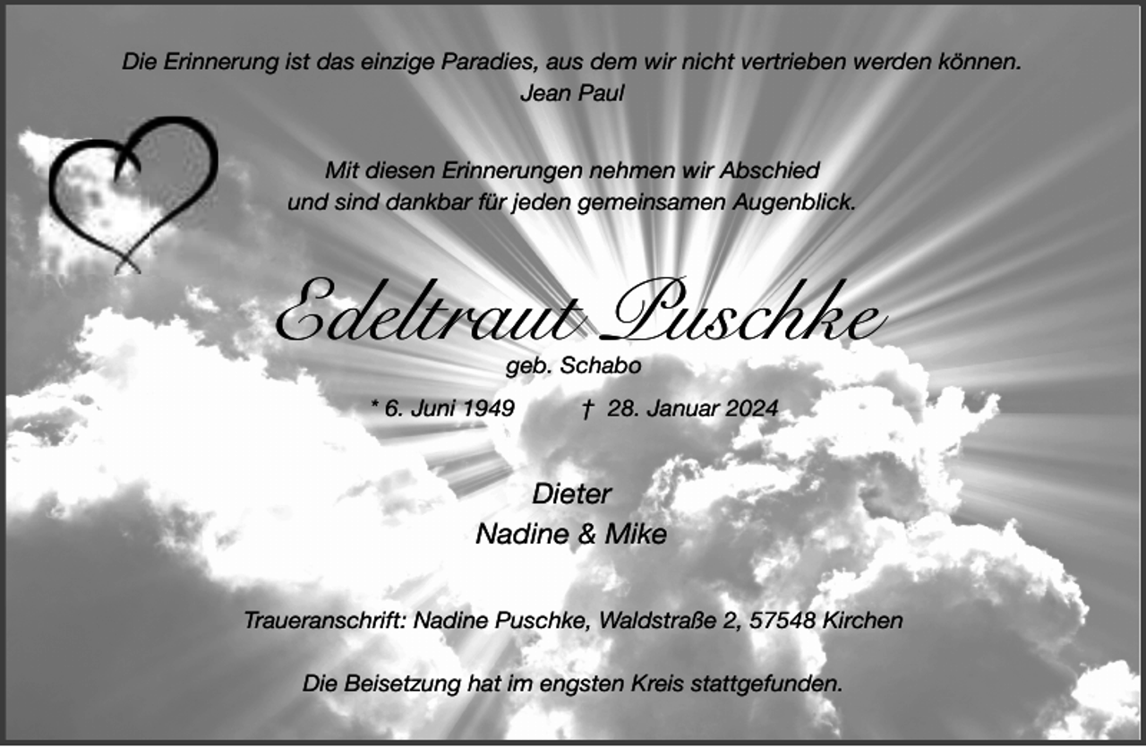 <p>Die Erinnerung ist das einzige Paradies, aus dem wir nicht vertrieben werden können.<br />Jean Paul<br />Mit diesen Erinnerungen nehmen wir Abschied<br />und sind dankbar für jeden gemeinsamen Augenblick.</p><p>Edeltraut Puschke<br />geb. Schabo</p><p>* 6. Juni 1949</p><p>† 28. Januar 2024</p><p>Dieter<br />Nadine &amp; Mike<br />Traueranschrift: Nadine Puschke, Waldstraße 2, 57548 Kirchen<br />Die Beisetzung hat im engsten Kreis stattgefunden.</p>