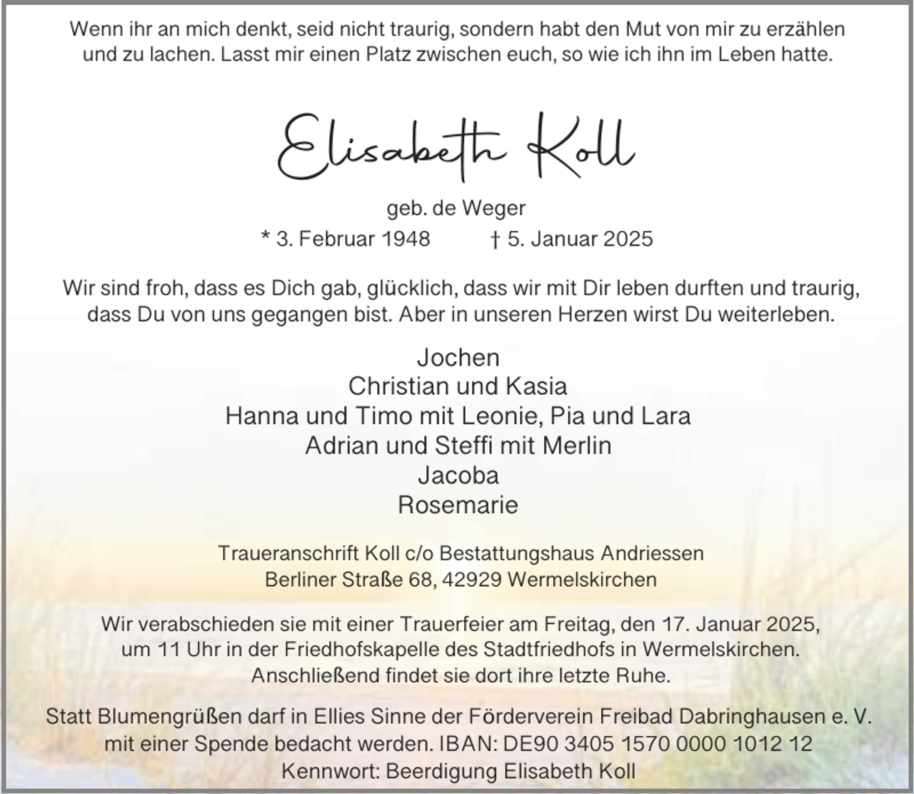 <p>Wenn ihr an mich denkt, seid nicht traurig, sondern habt den Mut von mir zu erzählen<br />und zu lachen. Lasst mir einen Platz zwischen euch, so wie ich ihn im Leben hatte.</p><p>Elisabeth Koll<br />geb. de Weger<br />* 3. Februar 1948<br />† 5. Januar 2025<br />Wir sind froh, dass es Dich gab, glücklich, dass wir mit Dir leben durften und traurig,<br />dass Du von uns gegangen bist. Aber in unseren Herzen wirst Du weiterleben.</p><p>Jochen<br />Christian und Kasia<br />Hanna und Timo mit Leonie, Pia und Lara<br />Adrian und Steffi mit Merlin<br />Jacoba<br />Rosemarie<br />Traueranschrift Koll c/o Bestattungshaus Andriessen<br />Berliner Straße 68, 42929 Wermelskirchen<br />Wir verabschieden sie mit einer Trauerfeier am Freitag, den 17. Januar 2025,<br />um 11 Uhr in der Friedhofskapelle des Stadtfriedhofs in Wermelskirchen.<br />Anschließend findet sie dort ihre letzte Ruhe.</p><p>Statt Blumengrüßen darf in Ellies Sinne der Förderverein Freibad Dabringhausen e. V.<br />mit einer Spende bedacht werden. IBAN: DE90 3405 157000 10<br />Kennwort: Beerdigung Elisabeth Koll</p>
