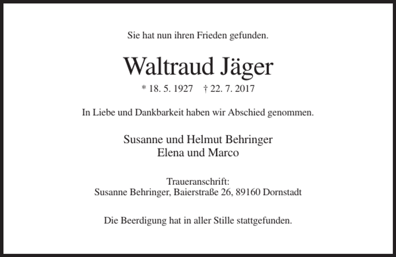 <p>Sie hat nun ihren Frieden gefunden.</p><p>Waltraud Jäger<br />* 18. 5. 1927 † 22. 7. 2017<br />In Liebe und Dankbarkeit haben wir Abschied genommen.</p><p>Susanne und Helmut Behringer<br />Elena und Marco<br />Traueranschrift:<br />Susanne Behringer, Baierstraße 26, 89160 Dornstadt<br />Die Beerdigung hat in aller Stille stattgefunden.</p>