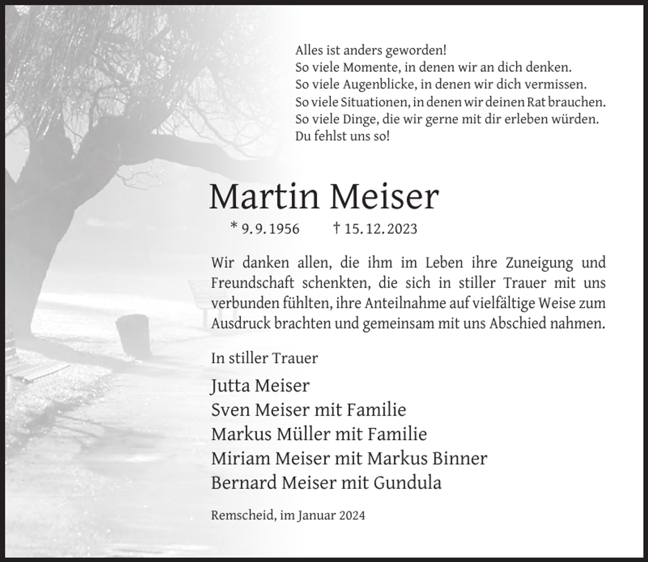 <p>Alles ist anders geworden!<br />So viele Momente, in denen wir an dich denken.<br />So viele Augenblicke, in denen wir dich vermissen.<br />So viele Situationen, in denen wir deinen Rat brauchen.<br />So viele Dinge, die wir gerne mit dir erleben würden.<br />Du fehlst uns so!</p><p>Martin Meiser<br />* 9. 9. 1956</p><p>† 15. 12. 2023</p><p>Wir danken allen, die ihm im Leben ihre Zuneigung und<br />Freundschaft schenkten, die sich in stiller Trauer mit uns<br />verbunden fühlten, ihre Anteilnahme auf vielfältige Weise zum<br />Ausdruck brachten und gemeinsam mit uns Abschied nahmen.<br />In stiller Trauer</p><p>Jutta Meiser<br />Sven Meiser mit Familie<br />Markus Müller mit Familie<br />Miriam Meiser mit Markus Binner<br />Bernard Meiser mit Gundula<br />Remscheid, im Januar 2024</p>
