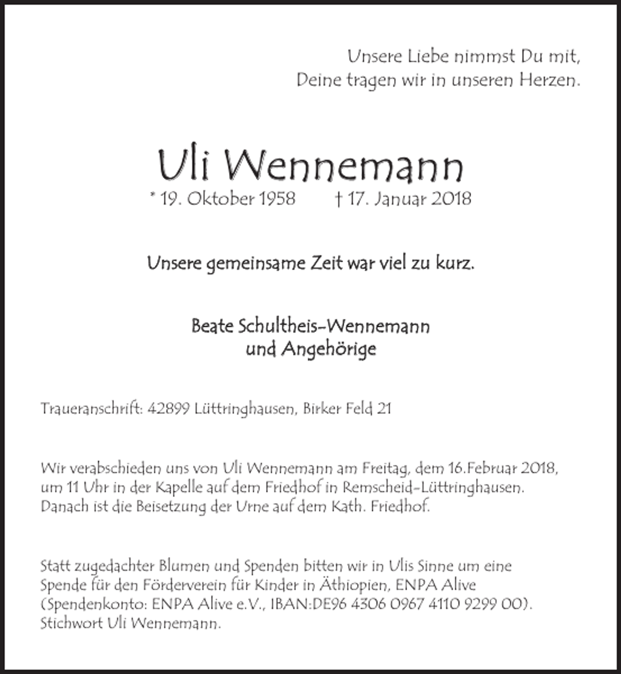 <p>Unsere Liebe nimmst Du mit,<br />Deine tragen wir in unseren Herzen.</p><p>Uli Wennemann</p><p>* 19. Oktober 1958</p><p>† 17. Januar 2018</p><p>Unsere gemeinsame Zeit war viel zu kurz.<br />Beate Schultheis-Wennemann<br />und Angehörige<br />Traueranschrift: 42899 Lüttringhausen, Birker Feld 21<br />Wir verabschieden uns von Uli Wennemann am Freitag, dem 16.Februar 2018,<br />um 11 Uhr in der Kapelle auf dem Friedhof in Remscheid-Lüttringhausen.<br />Danach ist die Beisetzung der Urne auf dem Kath. Friedhof.<br />Statt zugedachter Blumen und Spenden bitten wir in Ulis Sinne um eine<br />Spende für den Förderverein für Kinder in Äthiopien, ENPA Alive<br />(Spendenkonto: ENPA Alive e.V., IBAN:DE96 4306 0967 4110 9299 00).<br />Stichwort Uli Wennemann.</p>
