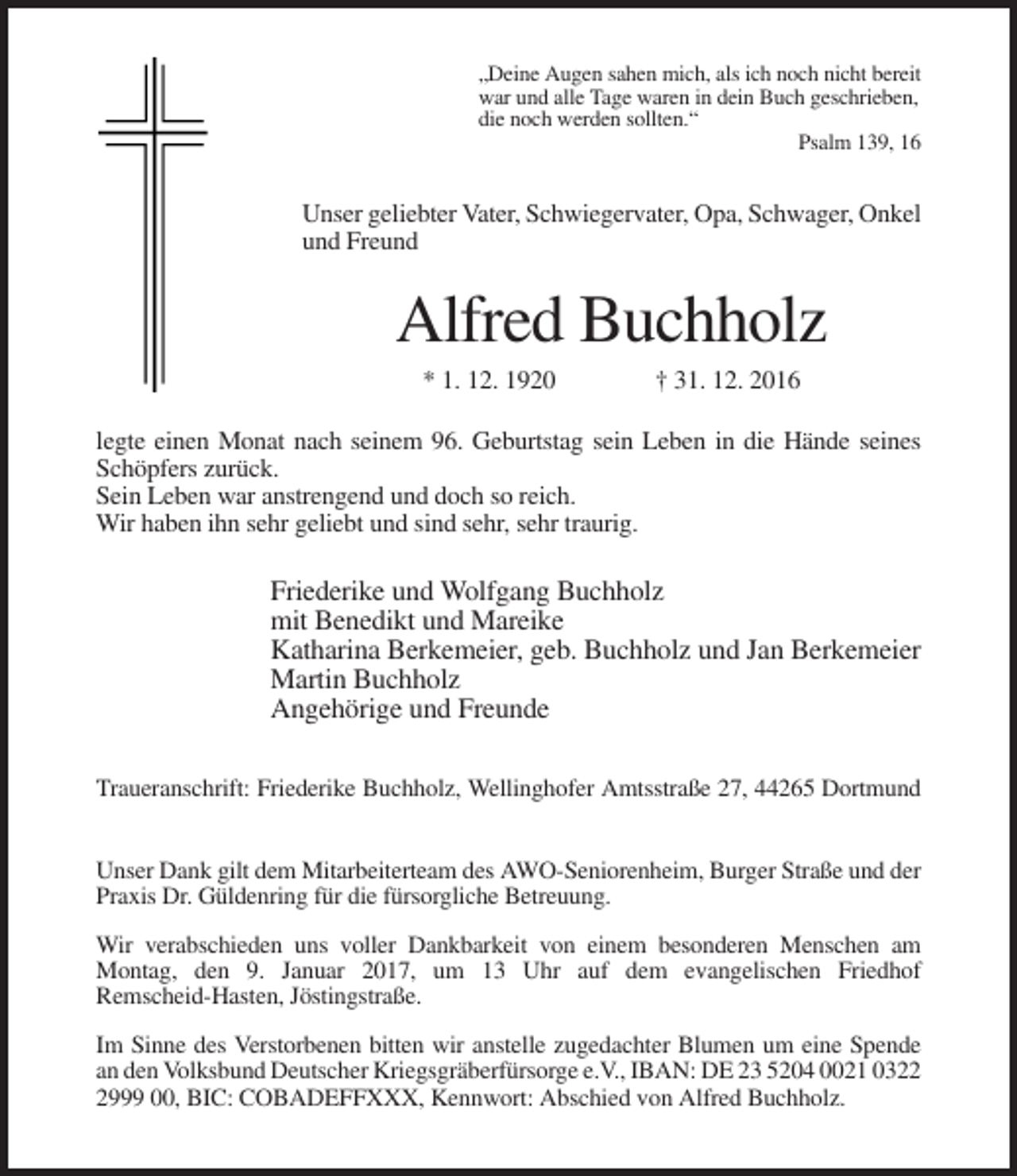 <p>„Deine Augen sahen mich, als ich noch nicht bereit<br />war und alle Tage waren in dein Buch geschrieben,<br />die noch werden sollten.“<br />Psalm 139, 16</p><p>Unser geliebter Vater, Schwiegervater, Opa, Schwager, Onkel<br />und Freund</p><p>Alfred Buchholz<br />* 1. 12. 1920</p><p>† 31. 12. 2016</p><p>legte einen Monat nach seinem 96. Geburtstag sein Leben in die Hände seines<br />Schöpfers zurück.<br />Sein Leben war anstrengend und doch so reich.<br />Wir haben ihn sehr geliebt und sind sehr, sehr traurig.</p><p>Friederike und Wolfgang Buchholz<br />mit Benedikt und Mareike<br />Katharina Berkemeier, geb. Buchholz und Jan Berkemeier<br />Martin Buchholz<br />Angehörige und Freunde<br />Traueranschrift: Friederike Buchholz, Wellinghofer Amtsstraße 27, 44265 Dortmund<br />Unser Dank gilt dem Mitarbeiterteam des AWO-Seniorenheim, Burger Straße und der<br />Praxis Dr. Güldenring für die fürsorgliche Betreuung.<br />Wir verabschieden uns voller Dankbarkeit von einem besonderen Menschen am<br />Montag, den 9. Januar 2017, um 13 Uhr auf dem evangelischen Friedhof<br />Remscheid-Hasten, Jöstingstraße.<br />Im Sinne des Verstorbenen bitten wir anstelle zugedachter Blumen um eine Spende<br />an den Volksbund Deutscher Kriegsgräberfürsorge e.V., IBAN: DE 23 5204 0021 032999 00, BIC: COBADEFFXXX, Kennwort: Abschied von Alfred Buchholz.</p>