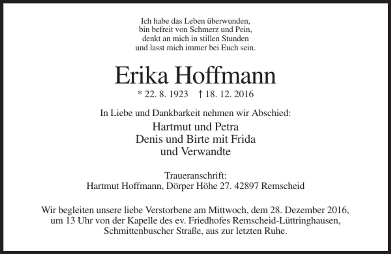 <p>Ich habe das Leben überwunden,<br />bin befreit von Schmerz und Pein,<br />denkt an mich in stillen Stunden<br />und lasst mich immer bei Euch sein.</p><p>Erika Hoffmann<br />* 22. 8. 1923 † 18. 12. 2016<br />In Liebe und Dankbarkeit nehmen wir Abschied:</p><p>Hartmut und Petra<br />Denis und Birte mit Frida<br />und Verwandte<br />Traueranschrift:<br />Hartmut Hoffmann, Dörper Höhe 27. 42897 Remscheid<br />Wir begleiten unsere liebe Verstorbene am Mittwoch, dem 28. Dezember 2016,<br />um 13 Uhr von der Kapelle des ev. Friedhofes Remscheid-Lüttringhausen,<br />Schmittenbuscher Straße, aus zur letzten Ruhe.</p>