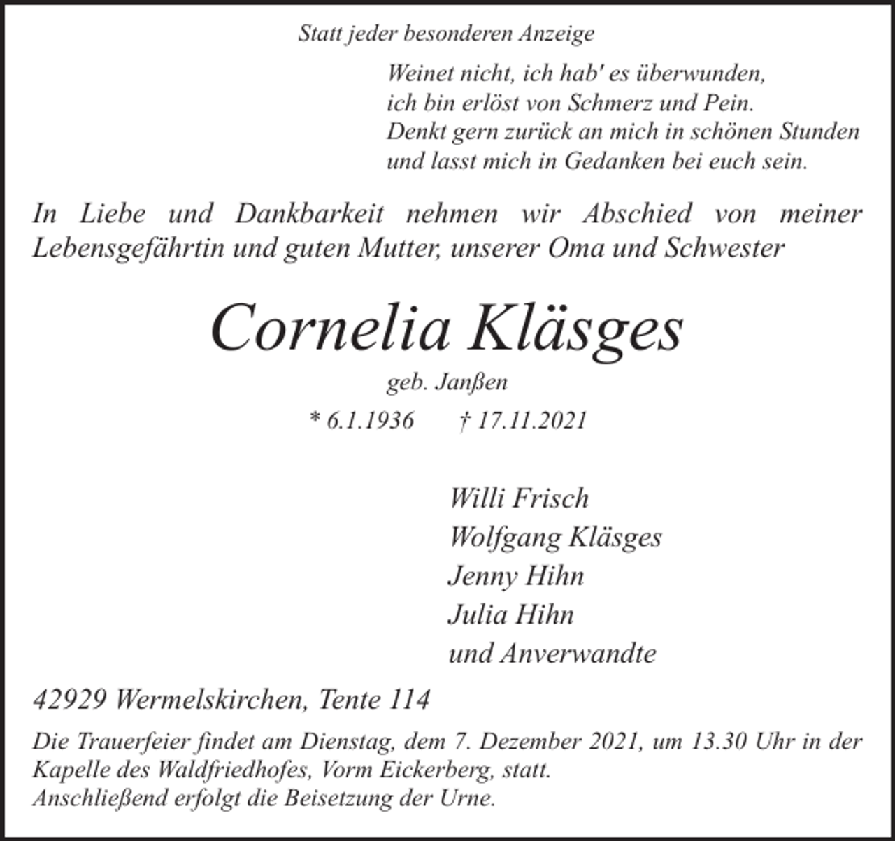 <p>Statt jeder besonderen Anzeige</p><p>Weinet nicht, ich hab' es überwunden,<br />ich bin erlöst von Schmerz und Pein.<br />Denkt gern zurück an mich in schönen Stunden<br />und lasst mich in Gedanken bei euch sein.</p><p>In Liebe und Dankbarkeit nehmen wir Abschied von meiner<br />Lebensgefährtin und guten Mutter, unserer Oma und Schwester</p><p>Cornelia Kläsges<br />geb. Janßen<br />* 6.1.1936<br />† 17.11.2021</p><p>Willi Frisch<br />Wolfgang Kläsges<br />Jenny Hihn<br />Julia Hihn<br />und Anverwandte<br />42929 Wermelskirchen, Tente 114<br />Die Trauerfeier findet am Dienstag, dem 7. Dezember 2021, um 13.30 Uhr in der<br />Kapelle des Waldfriedhofes, Vorm Eickerberg, statt.<br />Anschließend erfolgt die Beisetzung der Urne.</p>
