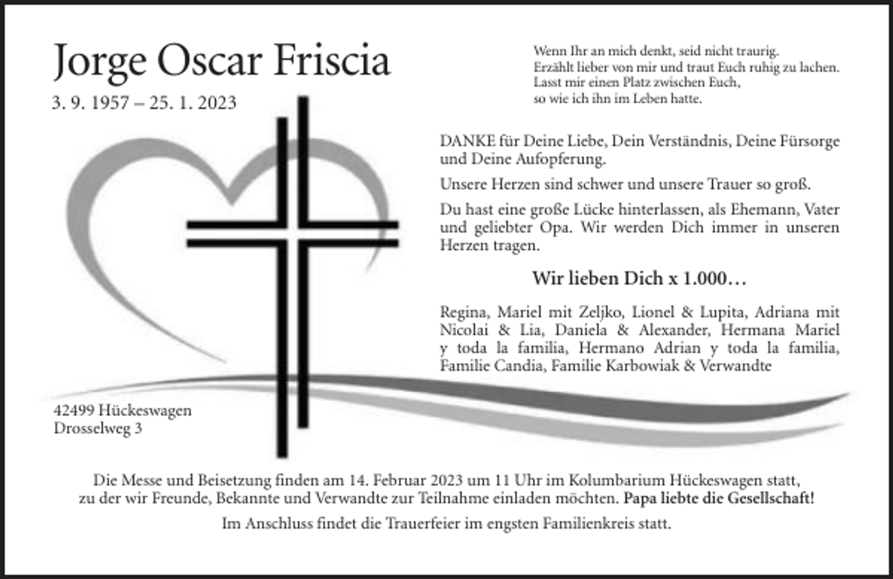 <p>Jorge Oscar Friscia<br />3. 9. 1957 – 25. 1. 2023</p><p>Wenn Ihr an mich denkt, seid nicht traurig.<br />Erzählt lieber von mir und traut Euch ruhig zu lachen.<br />Lasst mir einen Platz zwischen Euch,<br />so wie ich ihn im Leben hatte.</p><p>DANKE für Deine Liebe, Dein Verständnis, Deine Fürsorge<br />und Deine Aufopferung.<br />Unsere Herzen sind schwer und unsere Trauer so groß.<br />Du hast eine große Lücke hinterlassen, als Ehemann, Vater<br />und geliebter Opa. Wir werden Dich immer in unseren<br />Herzen tragen.</p><p>Wir lieben Dich x 1.000…<br />Regina, Mariel mit Zeljko, Lionel &amp; Lupita, Adriana mit<br />Nicolai &amp; Lia, Daniela &amp; Alexander, Hermana Mariel<br />y toda la familia, Hermano Adrian y toda la familia,<br />Familie Candia, Familie Karbowiak &amp; Verwandte<br />42499 Hückeswagen<br />Drosselweg 3<br />Die Messe und Beisetzung finden am 14. Februar 2023 um 11 Uhr im Kolumbarium Hückeswagen statt,<br />zu der wir Freunde, Bekannte und Verwandte zur Teilnahme einladen möchten. Papa liebte die Gesellschaft!<br />Im Anschluss findet die Trauerfeier im engsten Familienkreis statt.</p>