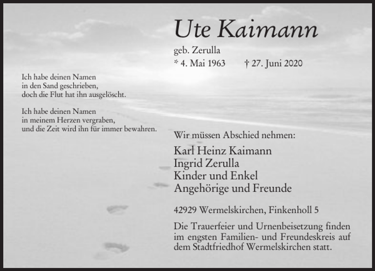 <p>Ute Kaimann<br />geb. Zerulla<br />* 4. Mai 1963</p><p>† 27. Juni 2020</p><p>Ich habe deinen Namen<br />in den Sand geschrieben,<br />doch die Flut hat ihn ausgelöscht.<br />Ich habe deinen Namen<br />in meinem Herzen vergraben,<br />und die Zeit wird ihn für immer bewahren.</p><p>Wir müssen Abschied nehmen:</p><p>Karl Heinz Kaimann<br />Ingrid Zerulla<br />Kinder und Enkel<br />Angehörige und Freunde<br />42929 Wermelskirchen, Finkenholl 5<br />Die Trauerfeier und Urnenbeisetzung finden<br />im engsten Familien- und Freundeskreis auf<br />dem Stadtfriedhof Wermelskirchen statt.</p>