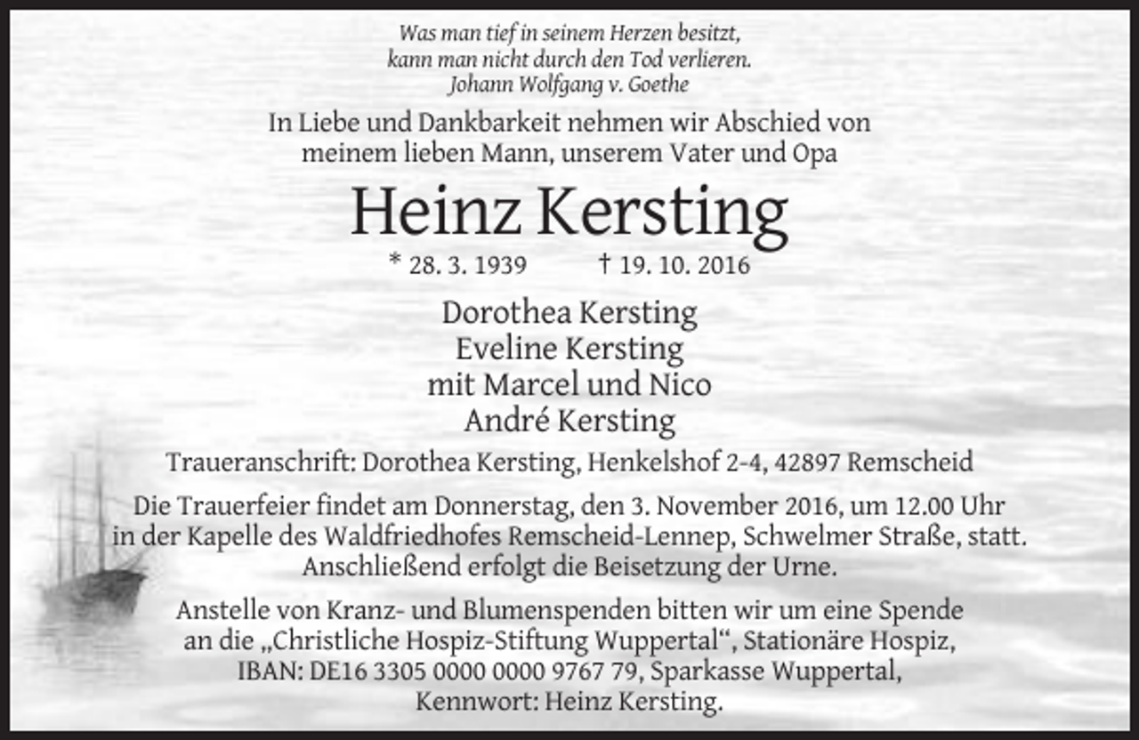 <p>Was man tief in seinem Herzen besitzt,<br />kann man nicht durch den Tod verlieren.<br />Johann Wolfgang v. Goethe</p><p>In Liebe und Dankbarkeit nehmen wir Abschied von<br />meinem lieben Mann, unserem Vater und Opa</p><p>Heinz Kersting<br />* 28. 3. 1939</p><p>† 19. 10. 2016</p><p>Dorothea Kersting<br />Eveline Kersting<br />mit Marcel und Nico<br />André Kersting<br />Traueranschrift: Dorothea Kersting, Henkelshof 2-4, 42897 Remscheid<br />Die Trauerfeier findet am Donnerstag, den 3. November 2016, um 12.00 Uhr<br />in der Kapelle des Waldfriedhofes Remscheid-Lennep, Schwelmer Straße, statt.<br />Anschließend erfolgt die Beisetzung der Urne.<br />Anstelle von Kranz- und Blumenspenden bitten wir um eine Spende<br />an die „Christliche Hospiz-Stiftung Wuppertal“, Stationäre Hospiz,<br />IBAN: DE16 3305 9769, Sparkasse Wuppertal,<br />Kennwort: Heinz Kersting.</p>