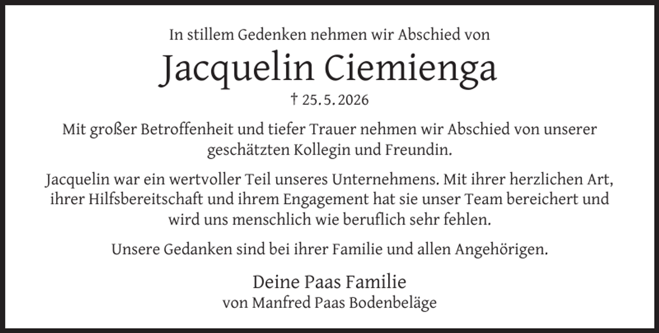 <p>In stillem Gedenken nehmen wir Abschied von</p><p>Jacquelin Ciemienga<br />† 25. 5. 2026</p><p>Mit großer Betroffenheit und tiefer Trauer nehmen wir Abschied von unserer<br />geschätzten Kollegin und Freundin.<br />Jacquelin war ein wertvoller Teil unseres Unternehmens. Mit ihrer herzlichen Art,<br />ihrer Hilfsbereitschaft und ihrem Engagement hat sie unser Team bereichert und<br />wird uns menschlich wie beruﬂich sehr fehlen.<br />Unsere Gedanken sind bei ihrer Familie und allen Angehörigen.</p><p>Deine Paas Familie</p><p>von Manfred Paas Bodenbeläge</p>