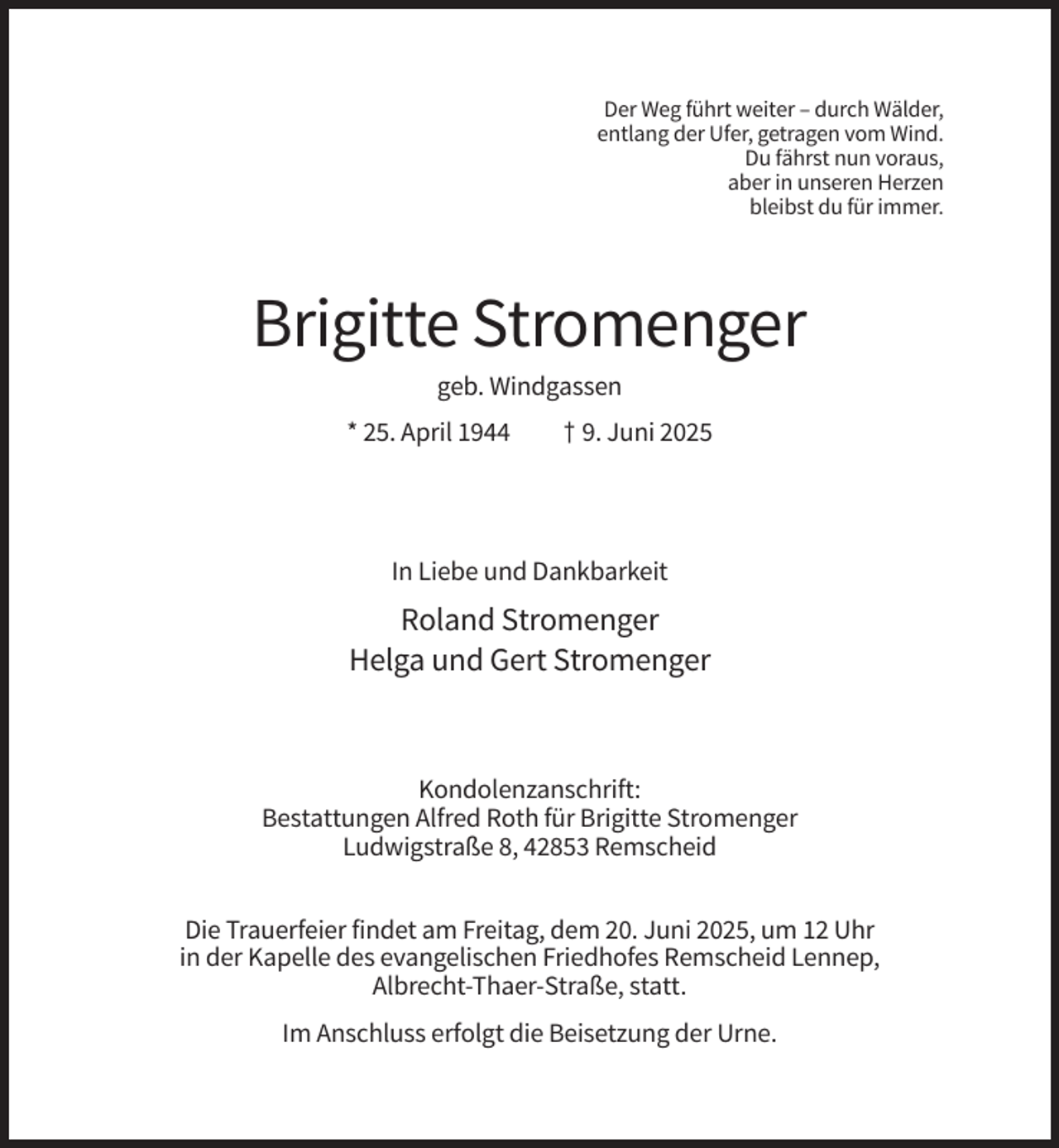 <p>Der Weg führt weiter – durch Wälder,<br />entlang der Ufer, getragen vom Wind.<br />Du fährst nun voraus,<br />aber in unseren Herzen<br />bleibst du für immer.</p><p>Brigitte Stromenger<br />geb. Windgassen<br />* 25. April 1944</p><p>† 9. Juni 2025</p><p>In Liebe und Dankbarkeit</p><p>Roland Stromenger<br />Helga und Gert Stromenger</p><p>Kondolenzanschrift:<br />Bestattungen Alfred Roth für Brigitte Stromenger<br />Ludwigstraße 8, 42853 Remscheid<br />Die Trauerfeier findet am Freitag, dem 20. Juni 2025, um 12 Uhr<br />in der Kapelle des evangelischen Friedhofes Remscheid Lennep,<br />Albrecht-Thaer-Straße, statt.<br />Im Anschluss erfolgt die Beisetzung der Urne.</p>