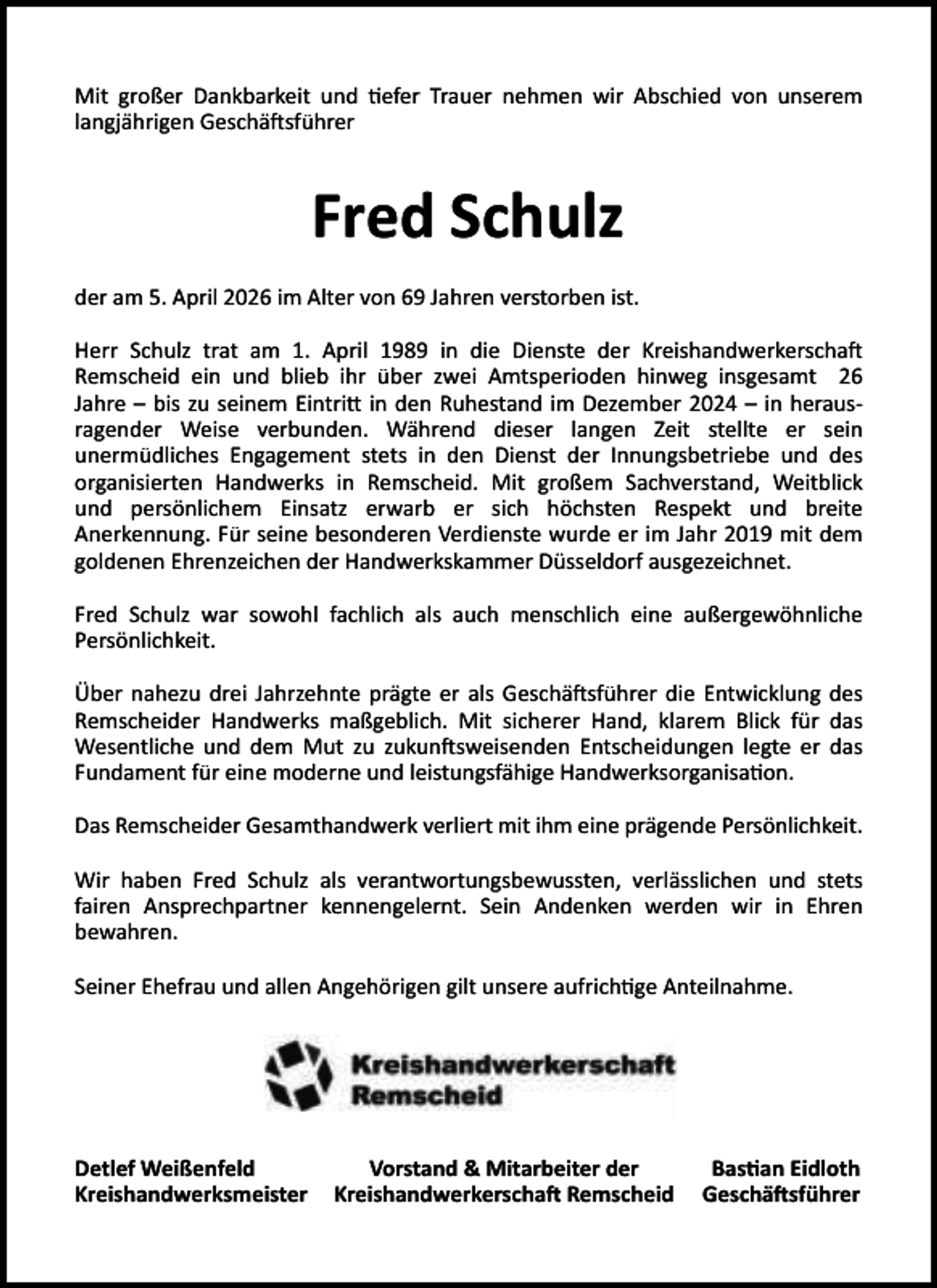 <p>Mit großer Dankbarkeit und efer Trauer nehmen wir Abschied von unserem<br />langjährigen Geschä sführer</p><p>Fred Schulz<br />der am 5. April 2026 im Alter von 69 Jahren verstorben ist.<br />Herr Schulz trat am 1. April 1989 in die Dienste der Kreishandwerkerscha<br />Remscheid ein und blieb ihr über zwei Amtsperioden hinweg insgesamt 26<br />Jahre – bis zu seinem Eintri in den Ruhestand im Dezember 2024 – in herausragender Weise verbunden. Während dieser langen Zeit stellte er sein<br />unermüdliches Engagement stets in den Dienst der Innungsbetriebe und des<br />organisierten Handwerks in Remscheid. Mit großem Sachverstand, Weitblick<br />und persönlichem Einsatz erwarb er sich höchsten Respekt und breite<br />Anerkennung. Für seine besonderen Verdienste wurde er im Jahr 2019 mit dem<br />goldenen Ehrenzeichen der Handwerkskammer Düsseldorf ausgezeichnet.<br />Fred Schulz war sowohl fachlich als auch menschlich eine außergewöhnliche<br />Persönlichkeit.<br />Über nahezu drei Jahrzehnte prägte er als Geschä sführer die Entwicklung des<br />Remscheider Handwerks maßgeblich. Mit sicherer Hand, klarem Blick für das<br />Wesentliche und dem Mut zu zukun sweisenden Entscheidungen legte er das<br />Fundament für eine moderne und leistungsfähige Handwerksorganisa on.<br />Das Remscheider Gesamthandwerk verliert mit ihm eine prägende Persönlichkeit.<br />Wir haben Fred Schulz als verantwortungsbewussten, verlässlichen und stets<br />fairen Ansprechpartner kennengelernt. Sein Andenken werden wir in Ehren<br />bewahren.<br />Seiner Ehefrau und allen Angehörigen gilt unsere aufrich ge Anteilnahme.</p><p>Detlef Weißenfeld<br />Kreishandwerksmeister</p><p>Vorstand &amp; Mitarbeiter der<br />Kreishandwerkerscha Remscheid</p><p>Bas an Eidloth<br />Geschä sführer</p>