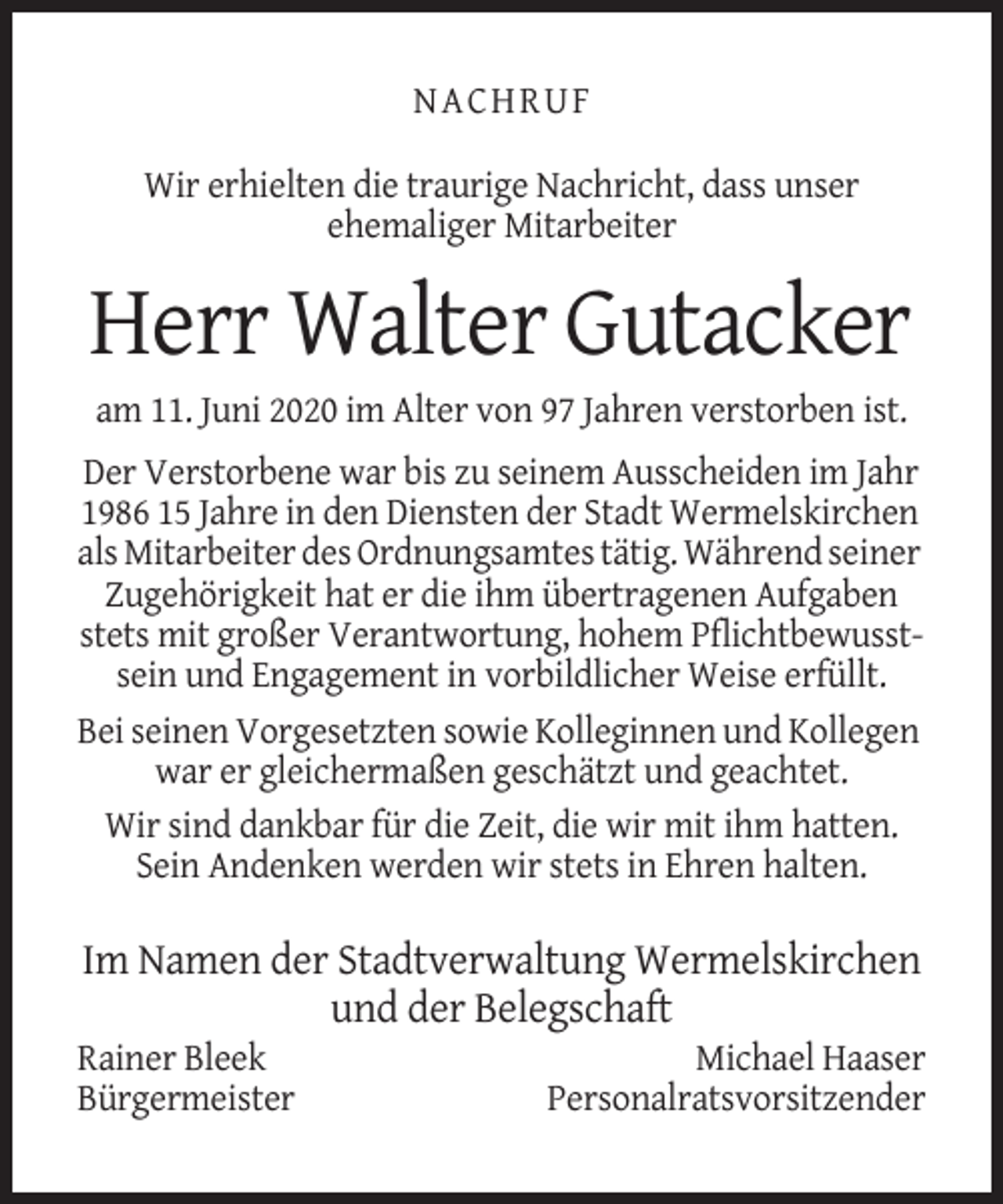 <p>NACHRUF<br />Wir erhielten die traurige Nachricht, dass unser<br />ehemaliger Mitarbeiter</p><p>Herr Walter Gutacker<br />am 11. Juni 2020 im Alter von 97 Jahren verstorben ist.<br />Der Verstorbene war bis zu seinem Ausscheiden im Jahr<br />1986 15 Jahre in den Diensten der Stadt Wermelskirchen<br />als Mitarbeiter des Ordnungsamtes tätig. Während seiner<br />Zugehörigkeit hat er die ihm übertragenen Aufgaben<br />stets mit großer Verantwortung, hohem Pflichtbewusstsein und Engagement in vorbildlicher Weise erfüllt.<br />Bei seinen Vorgesetzten sowie Kolleginnen und Kollegen<br />war er gleichermaßen geschätzt und geachtet.<br />Wir sind dankbar für die Zeit, die wir mit ihm hatten.<br />Sein Andenken werden wir stets in Ehren halten.</p><p>Im Namen der Stadtverwaltung Wermelskirchen<br />und der Belegschaft<br />Rainer Bleek<br />Bürgermeister</p><p>Michael Haaser<br />Personalratsvorsitzender</p>
