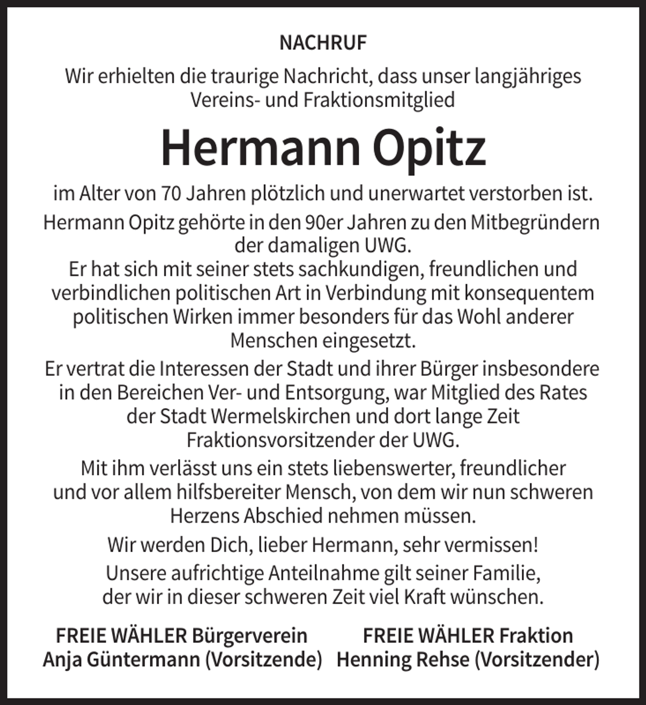 <p>NACHRUF<br />Wir erhielten die traurige Nachricht, dass unser langjähriges<br />Vereins- und Fraktionsmitglied</p><p>Hermann Opitz<br />im Alter von 70 Jahren plötzlich und unerwartet verstorben ist.<br />Hermann Opitz gehörte in den 90er Jahren zu den Mitbegründern<br />der damaligen UWG.<br />Er hat sich mit seiner stets sachkundigen, freundlichen und<br />verbindlichen politischen Art in Verbindung mit konsequentem<br />politischen Wirken immer besonders für das Wohl anderer<br />Menschen eingesetzt.<br />Er vertrat die Interessen der Stadt und ihrer Bürger insbesondere<br />in den Bereichen Ver- und Entsorgung, war Mitglied des Rates<br />der Stadt Wermelskirchen und dort lange Zeit<br />Fraktionsvorsitzender der UWG.<br />Mit ihm verlässt uns ein stets liebenswerter, freundlicher<br />und vor allem hilfsbereiter Mensch, von dem wir nun schweren<br />Herzens Abschied nehmen müssen.<br />Wir werden Dich, lieber Hermann, sehr vermissen!<br />Unsere aufrichtige Anteilnahme gilt seiner Familie,<br />der wir in dieser schweren Zeit viel Kraft wünschen.<br />FREIE WÄHLER Bürgerverein<br />FREIE WÄHLER Fraktion<br />Anja Güntermann (Vorsitzende) Henning Rehse (Vorsitzender)</p>