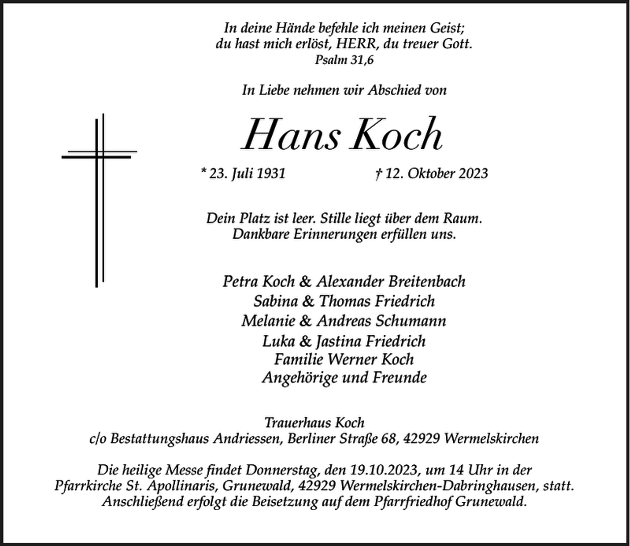 <p>In deine Hände befehle ich meinen Geist;<br />du hast mich erlöst, HERR, du treuer Gott.<br />Psalm 31,6</p><p>In Liebe nehmen wir Abschied von</p><p>Hans Koch<br />* 23. Juli 1931</p><p>† 12. Oktober 2023</p><p>Dein Platz ist leer. Stille liegt über dem Raum.<br />Dankbare Erinnerungen erfüllen uns.</p><p>Petra Koch &amp; Alexander Breitenbach<br />Sabina &amp; Thomas Friedrich<br />Melanie &amp; Andreas Schumann<br />Luka &amp; Jastina Friedrich<br />Familie Werner Koch<br />Angehörige und Freunde<br />Trauerhaus Koch<br />c/o Bestattungshaus Andriessen, Berliner Straße 68, 42929 Wermelskirchen<br />Die heilige Messe findet Donnerstag, den 19.10.2023, um 14 Uhr in der<br />Pfarrkirche St. Apollinaris, Grunewald, 42929 Wermelskirchen-Dabringhausen, statt.<br />Anschließend erfolgt die Beisetzung auf dem Pfarrfriedhof Grunewald.</p>