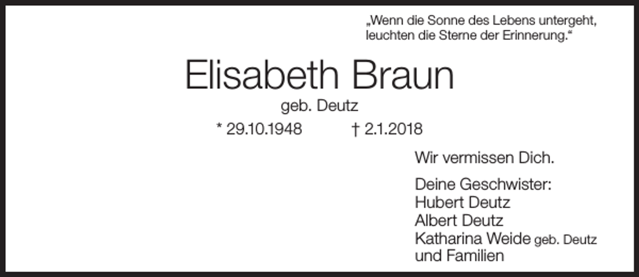 <p>„Wenn die Sonne des Lebens untergeht,<br />leuchten die Sterne der Erinnerung.“</p><p>Elisabeth Braun<br />geb. Deutz<br />* 29.10.1948<br />† 2.1.2018</p><p>Wir vermissen Dich.<br />Deine Geschwister:<br />Hubert Deutz<br />Albert Deutz<br />Katharina Weide geb. Deutz<br />und Familien</p>