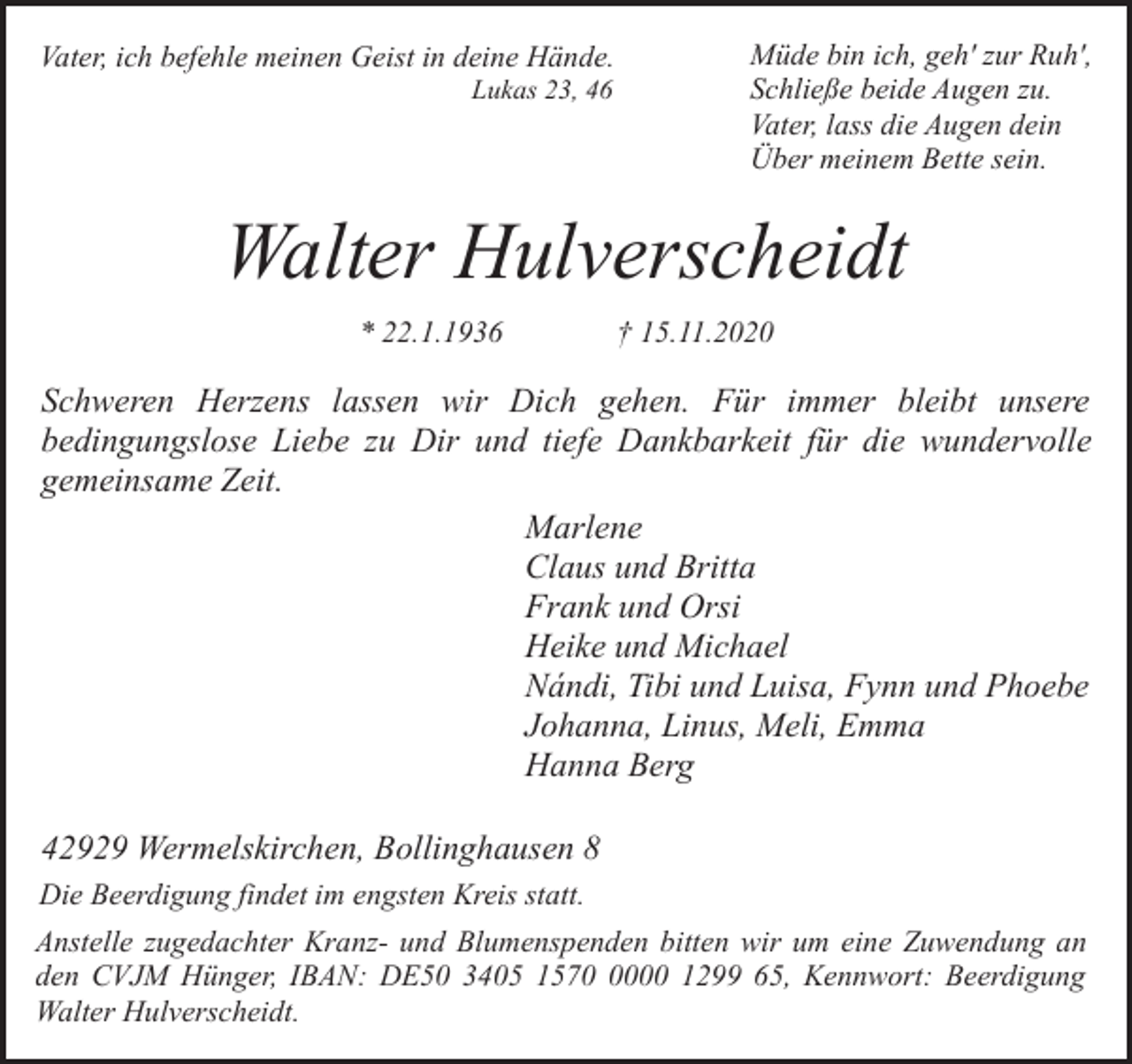 <p>Vater, ich befehle meinen Geist in deine Hände.<br />Lukas 23, 46</p><p>Müde bin ich, geh' zur Ruh',<br />Schließe beide Augen zu.<br />Vater, lass die Augen dein<br />Über meinem Bette sein.</p><p>Walter Hulverscheidt<br />* 22.1.1936</p><p>† 15.11.2020</p><p>Schweren Herzens lassen wir Dich gehen. Für immer bleibt unsere<br />bedingungslose Liebe zu Dir und tiefe Dankbarkeit für die wundervolle<br />gemeinsame Zeit.<br />Marlene<br />Claus und Britta<br />Frank und Orsi<br />Heike und Michael<br />Nándi, Tibi und Luisa, Fynn und Phoebe<br />Johanna, Linus, Meli, Emma<br />Hanna Berg<br />42929 Wermelskirchen, Bollinghausen 8<br />Die Beerdigung findet im engsten Kreis statt.<br />Anstelle zugedachter Kranz- und Blumenspenden bitten wir um eine Zuwendung an<br />den CVJM Hünger, IBAN: DE50 3405 157000 1299 65, Kennwort: Beerdigung<br />Walter Hulverscheidt.</p>